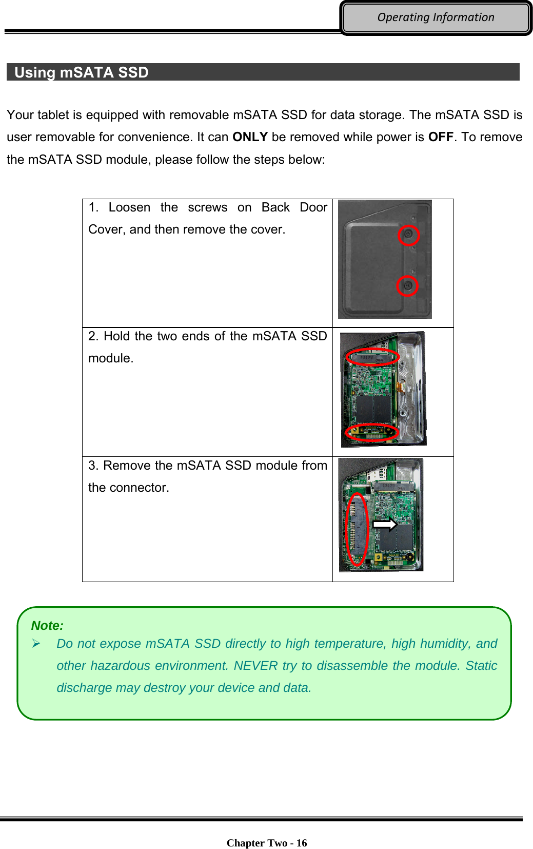     Chapter Two - 16  OperatingInformation  Using mSATA SSD                 Your tablet is equipped with removable mSATA SSD for data storage. The mSATA SSD is user removable for convenience. It can ONLY be removed while power is OFF. To remove the mSATA SSD module, please follow the steps below:  1. Loosen the screws on Back Door Cover, and then remove the cover.  2. Hold the two ends of the mSATA SSD module.  3. Remove the mSATA SSD module from the connector.     Note:  Do not expose mSATA SSD directly to high temperature, high humidity, and other hazardous environment. NEVER try to disassemble the module. Static discharge may destroy your device and data. 