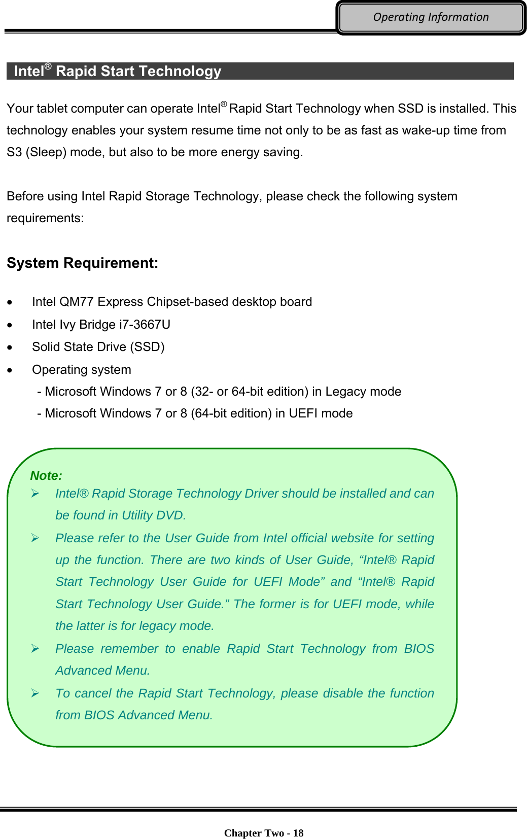     Chapter Two - 18  OperatingInformation  Intel® Rapid Start Technology              Your tablet computer can operate Intel® Rapid Start Technology when SSD is installed. This technology enables your system resume time not only to be as fast as wake-up time from S3 (Sleep) mode, but also to be more energy saving.    Before using Intel Rapid Storage Technology, please check the following system requirements:  System Requirement:    Intel QM77 Express Chipset-based desktop board   Intel Ivy Bridge i7-3667U   Solid State Drive (SSD)  Operating system  - Microsoft Windows 7 or 8 (32- or 64-bit edition) in Legacy mode - Microsoft Windows 7 or 8 (64-bit edition) in UEFI mode     Note:  Intel® Rapid Storage Technology Driver should be installed and can be found in Utility DVD.  Please refer to the User Guide from Intel official website for setting up the function. There are two kinds of User Guide, “Intel® Rapid Start Technology User Guide for UEFI Mode” and “Intel® Rapid Start Technology User Guide.” The former is for UEFI mode, while the latter is for legacy mode.  Please remember to enable Rapid Start Technology from BIOS Advanced Menu.  To cancel the Rapid Start Technology, please disable the function from BIOS Advanced Menu. 