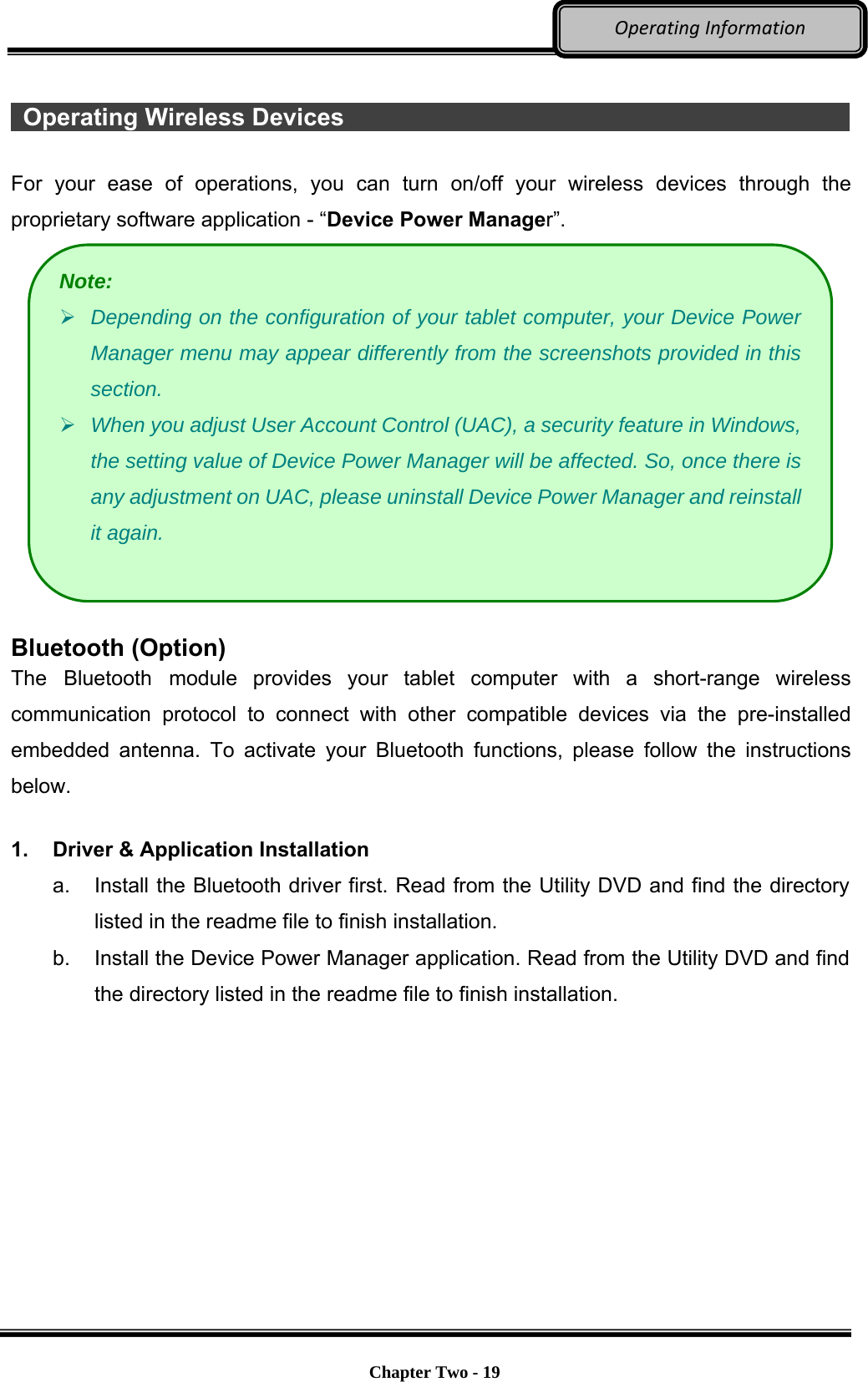     Chapter Two - 19  OperatingInformation  Operating Wireless Devices                                             For your ease of operations, you can turn on/off your wireless devices through the proprietary software application - “Device Power Manager”.   Bluetooth (Option) The Bluetooth module provides your tablet computer with a short-range wireless communication protocol to connect with other compatible devices via the pre-installed embedded antenna. To activate your Bluetooth functions, please follow the instructions below.  1.  Driver &amp; Application Installation a.  Install the Bluetooth driver first. Read from the Utility DVD and find the directory listed in the readme file to finish installation. b.  Install the Device Power Manager application. Read from the Utility DVD and find the directory listed in the readme file to finish installation. Note:  Depending on the configuration of your tablet computer, your Device Power Manager menu may appear differently from the screenshots provided in this section.   When you adjust User Account Control (UAC), a security feature in Windows, the setting value of Device Power Manager will be affected. So, once there is any adjustment on UAC, please uninstall Device Power Manager and reinstall it again. 