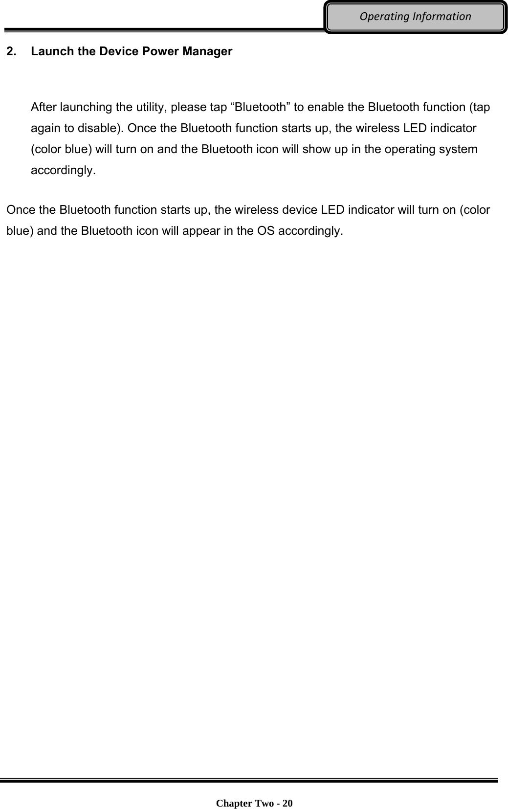     Chapter Two - 20  OperatingInformation2.  Launch the Device Power Manager  After launching the utility, please tap “Bluetooth” to enable the Bluetooth function (tap again to disable). Once the Bluetooth function starts up, the wireless LED indicator (color blue) will turn on and the Bluetooth icon will show up in the operating system accordingly. Once the Bluetooth function starts up, the wireless device LED indicator will turn on (color blue) and the Bluetooth icon will appear in the OS accordingly.  