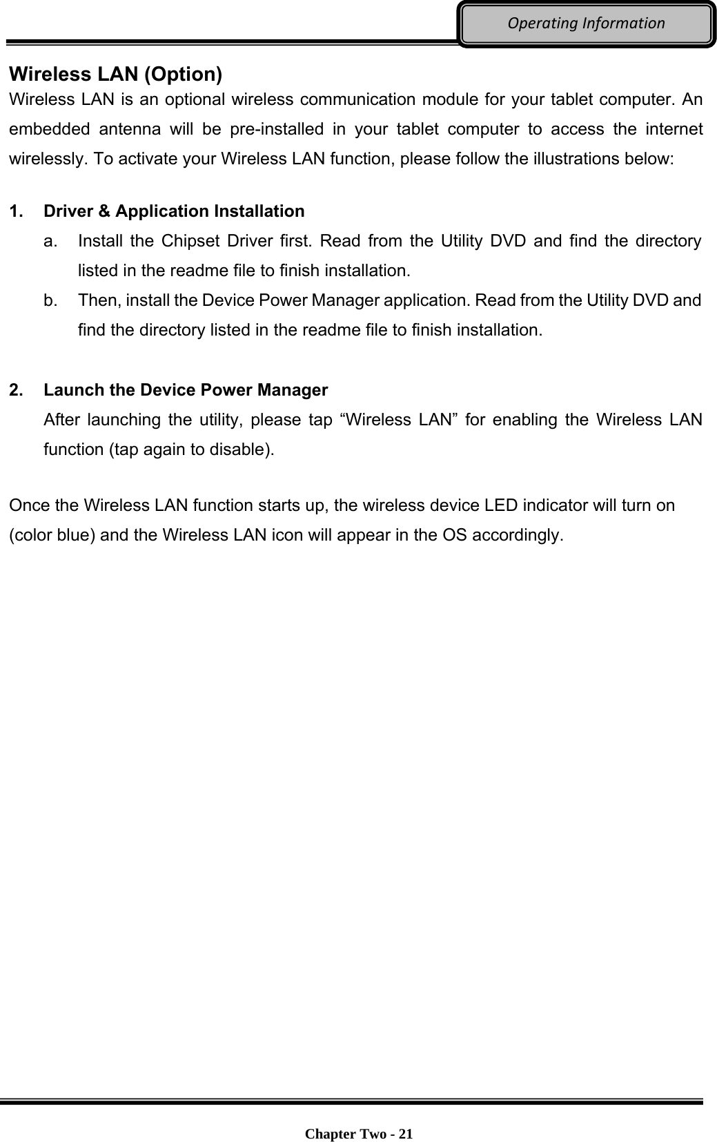     Chapter Two - 21  OperatingInformationWireless LAN (Option) Wireless LAN is an optional wireless communication module for your tablet computer. An embedded antenna will be pre-installed in your tablet computer to access the internet wirelessly. To activate your Wireless LAN function, please follow the illustrations below:  1.  Driver &amp; Application Installation a.  Install the Chipset Driver first. Read from the Utility DVD and find the directory listed in the readme file to finish installation. b.  Then, install the Device Power Manager application. Read from the Utility DVD and find the directory listed in the readme file to finish installation.  2.  Launch the Device Power Manager After launching the utility, please tap “Wireless LAN” for enabling the Wireless LAN function (tap again to disable). Once the Wireless LAN function starts up, the wireless device LED indicator will turn on (color blue) and the Wireless LAN icon will appear in the OS accordingly. 