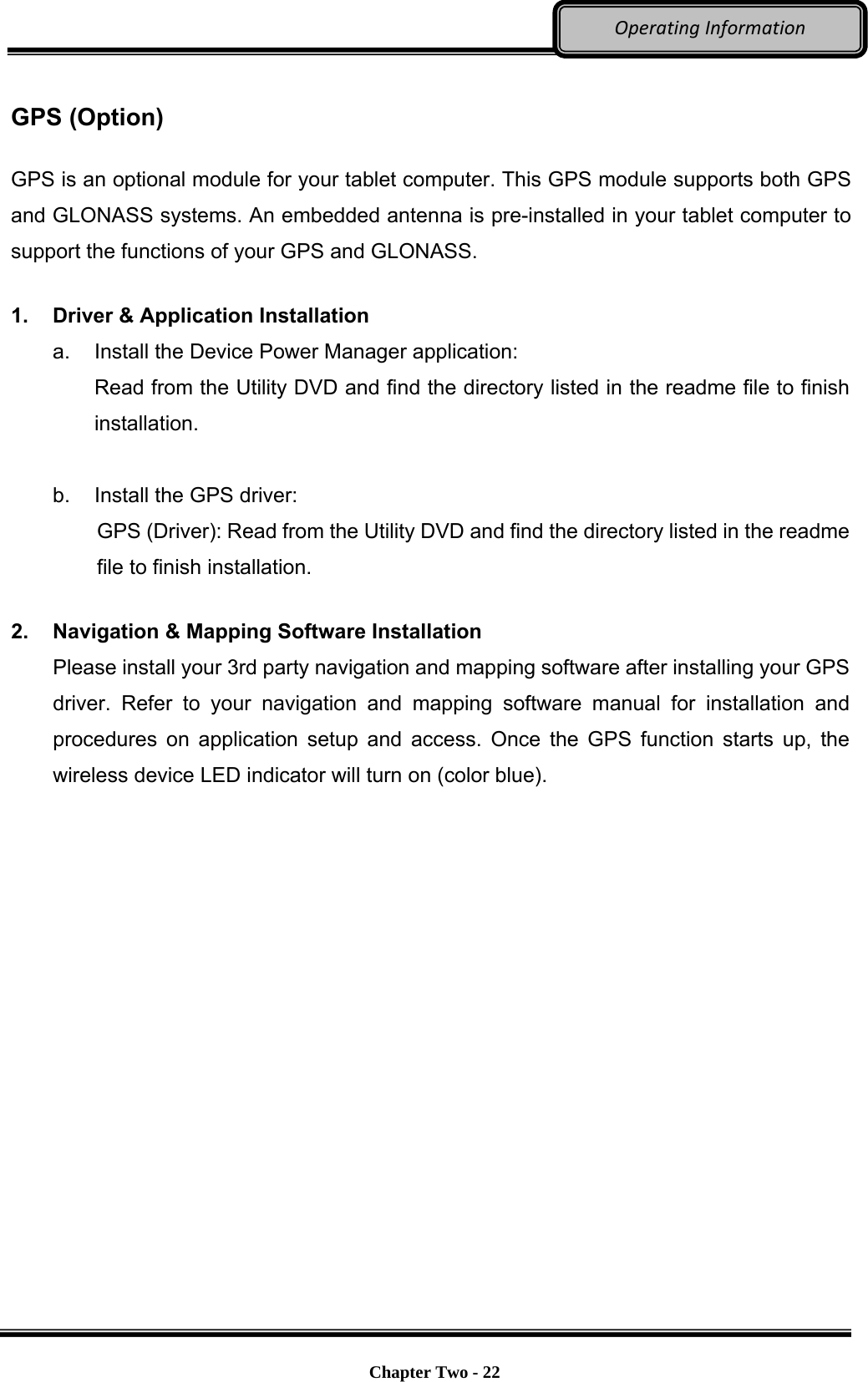     Chapter Two - 22  OperatingInformation GPS (Option)  GPS is an optional module for your tablet computer. This GPS module supports both GPS and GLONASS systems. An embedded antenna is pre-installed in your tablet computer to support the functions of your GPS and GLONASS.  1.  Driver &amp; Application Installation a.  Install the Device Power Manager application: Read from the Utility DVD and find the directory listed in the readme file to finish installation.  b.  Install the GPS driver: GPS (Driver): Read from the Utility DVD and find the directory listed in the readme file to finish installation.  2.  Navigation &amp; Mapping Software Installation Please install your 3rd party navigation and mapping software after installing your GPS driver. Refer to your navigation and mapping software manual for installation and procedures on application setup and access. Once the GPS function starts up, the wireless device LED indicator will turn on (color blue). 