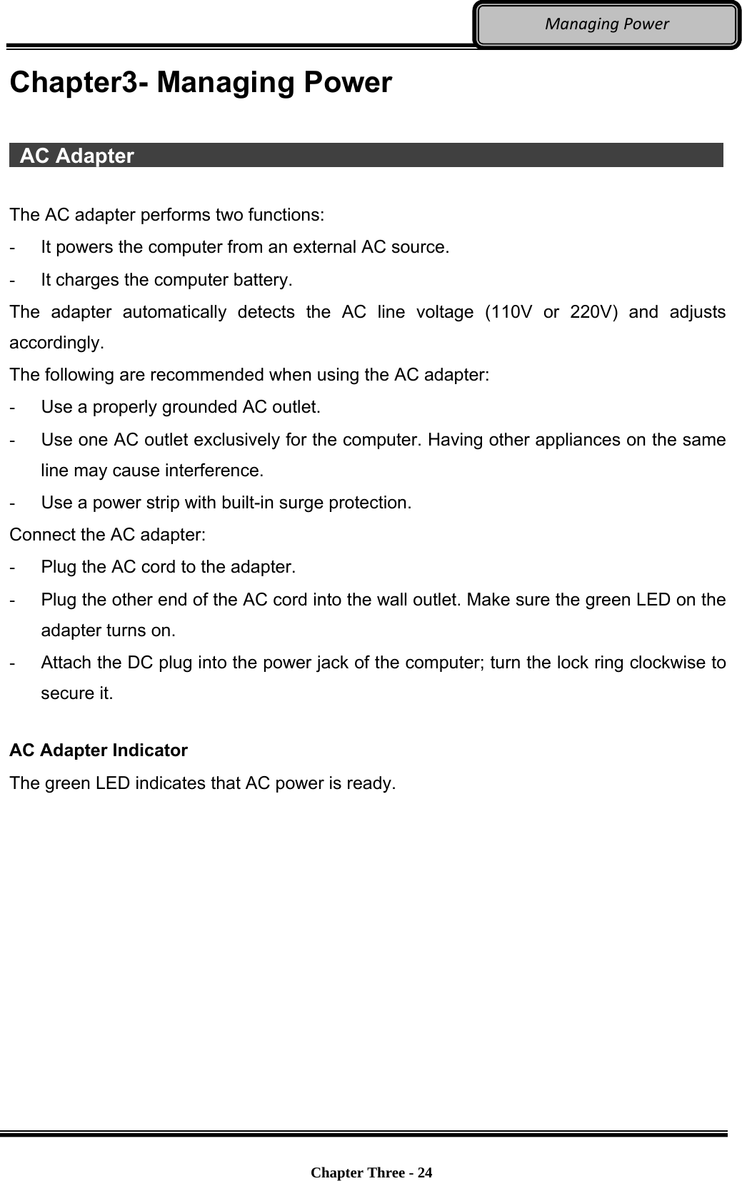     Chapter Three - 24  ManagingPowerChapter3- Managing Power   AC Adapter                   The AC adapter performs two functions: -  It powers the computer from an external AC source. -  It charges the computer battery. The adapter automatically detects the AC line voltage (110V or 220V) and adjusts accordingly. The following are recommended when using the AC adapter:  -  Use a properly grounded AC outlet. -  Use one AC outlet exclusively for the computer. Having other appliances on the same line may cause interference. -  Use a power strip with built-in surge protection. Connect the AC adapter: -  Plug the AC cord to the adapter. -  Plug the other end of the AC cord into the wall outlet. Make sure the green LED on the adapter turns on. -  Attach the DC plug into the power jack of the computer; turn the lock ring clockwise to secure it.  AC Adapter Indicator The green LED indicates that AC power is ready. 