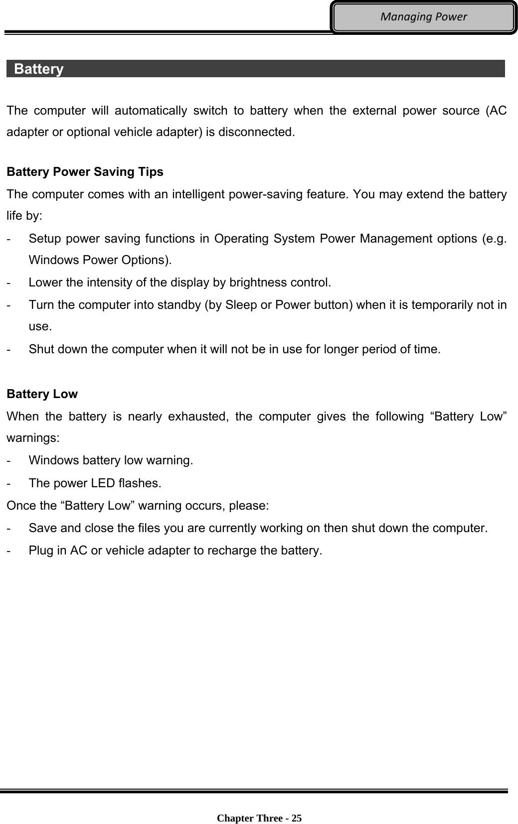     Chapter Three - 25  ManagingPower  Battery                    The computer will automatically switch to battery when the external power source (AC adapter or optional vehicle adapter) is disconnected.  Battery Power Saving Tips The computer comes with an intelligent power-saving feature. You may extend the battery life by: -  Setup power saving functions in Operating System Power Management options (e.g. Windows Power Options). -  Lower the intensity of the display by brightness control. -  Turn the computer into standby (by Sleep or Power button) when it is temporarily not in use. -  Shut down the computer when it will not be in use for longer period of time.  Battery Low When the battery is nearly exhausted, the computer gives the following “Battery Low” warnings: -  Windows battery low warning. -  The power LED flashes. Once the “Battery Low” warning occurs, please: -  Save and close the files you are currently working on then shut down the computer. -  Plug in AC or vehicle adapter to recharge the battery.  