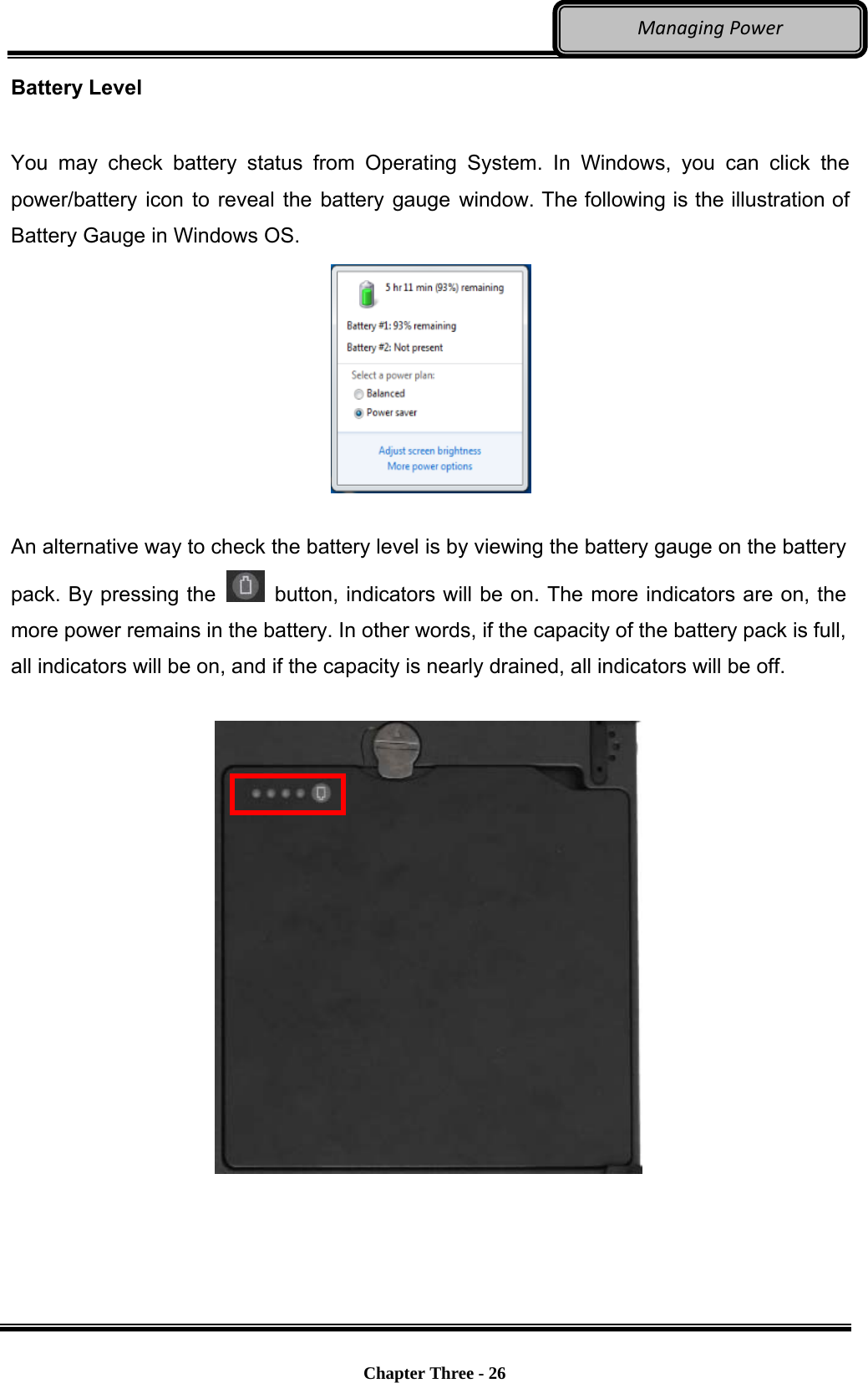     Chapter Three - 26  ManagingPowerBattery Level  You may check battery status from Operating System. In Windows, you can click the power/battery icon to reveal the battery gauge window. The following is the illustration of Battery Gauge in Windows OS.   An alternative way to check the battery level is by viewing the battery gauge on the battery pack. By pressing the    button, indicators will be on. The more indicators are on, the more power remains in the battery. In other words, if the capacity of the battery pack is full, all indicators will be on, and if the capacity is nearly drained, all indicators will be off.    