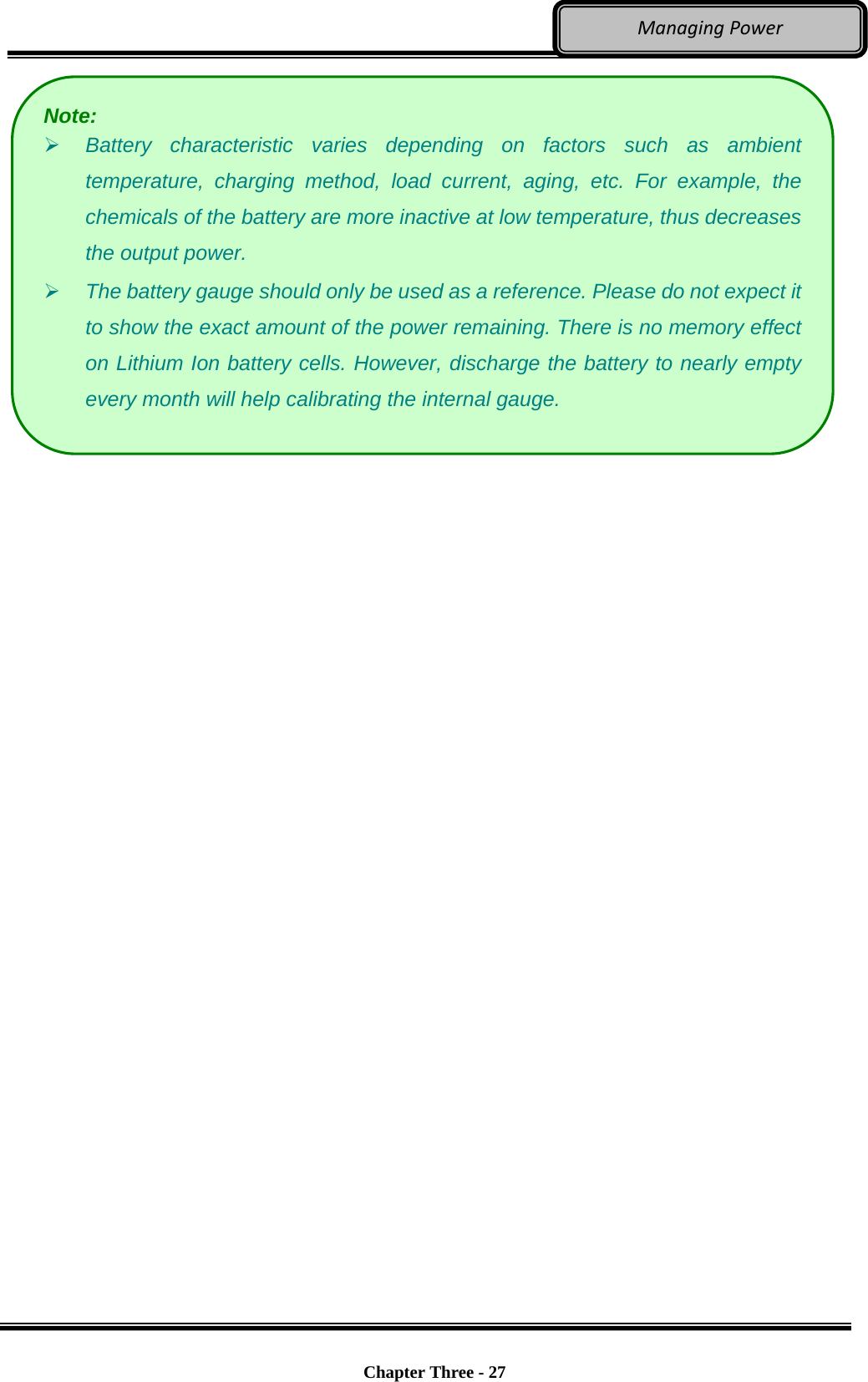     Chapter Three - 27  ManagingPower  Note:  Battery characteristic varies depending on factors such as ambient temperature, charging method, load current, aging, etc. For example, the chemicals of the battery are more inactive at low temperature, thus decreases the output power.    The battery gauge should only be used as a reference. Please do not expect it to show the exact amount of the power remaining. There is no memory effect on Lithium Ion battery cells. However, discharge the battery to nearly empty every month will help calibrating the internal gauge. 