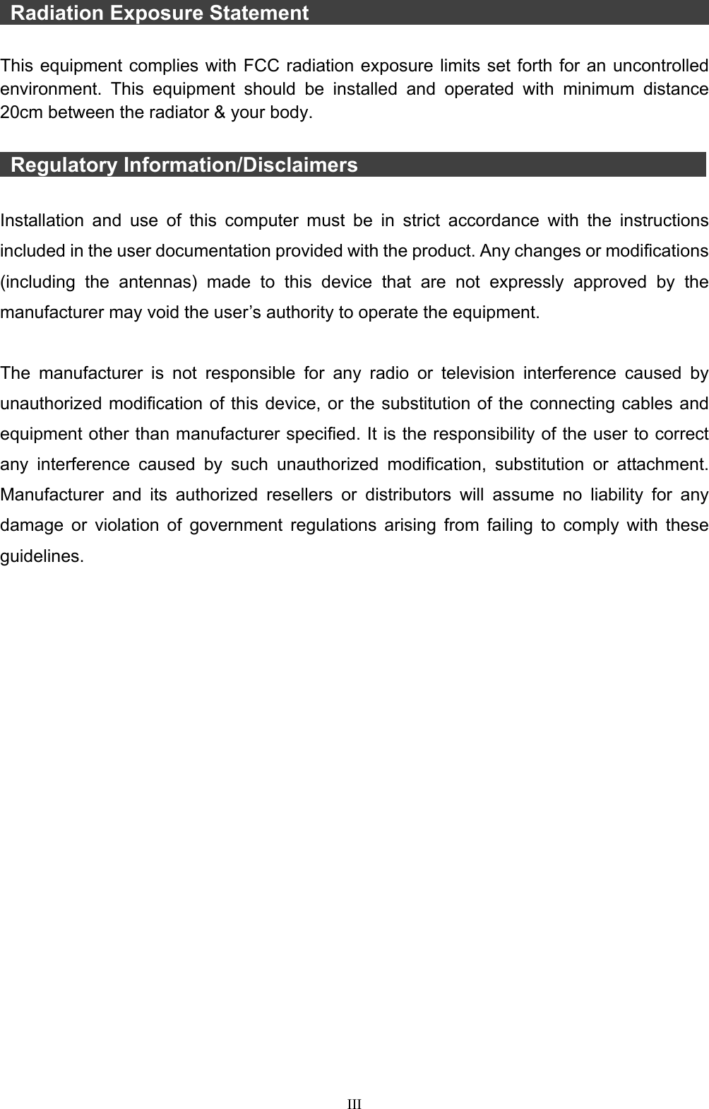  III  Radiation Exposure Statement                                         This equipment complies with FCC radiation exposure limits set forth for an uncontrolled environment. This equipment should be installed and operated with minimum distance 20cm between the radiator &amp; your body.   Regulatory Information/Disclaimers            Installation and use of this computer must be in strict accordance with the instructions included in the user documentation provided with the product. Any changes or modifications (including the antennas) made to this device that are not expressly approved by the manufacturer may void the user’s authority to operate the equipment.  The manufacturer is not responsible for any radio or television interference caused by unauthorized modification of this device, or the substitution of the connecting cables and equipment other than manufacturer specified. It is the responsibility of the user to correct any interference caused by such unauthorized modification, substitution or attachment. Manufacturer and its authorized resellers or distributors will assume no liability for any damage or violation of government regulations arising from failing to comply with these guidelines. 
