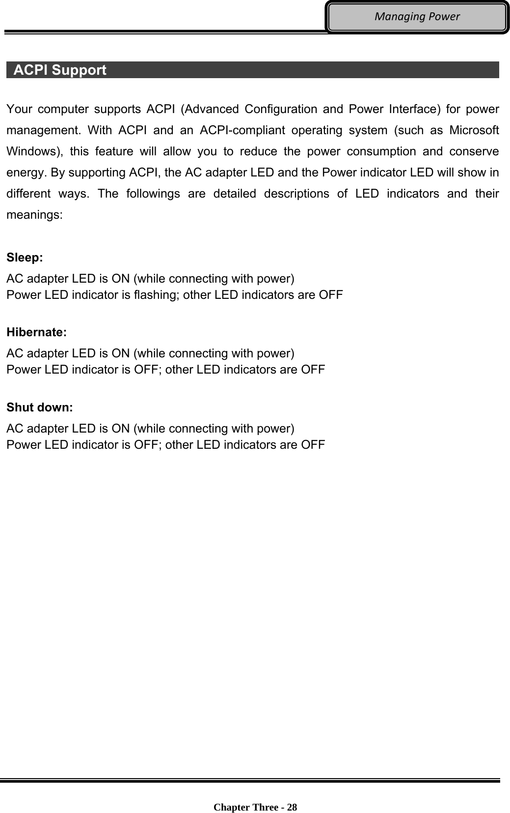     Chapter Three - 28  ManagingPower  ACPI Support                                                                Your computer supports ACPI (Advanced Configuration and Power Interface) for power management. With ACPI and an ACPI-compliant operating system (such as Microsoft Windows), this feature will allow you to reduce the power consumption and conserve energy. By supporting ACPI, the AC adapter LED and the Power indicator LED will show in different ways. The followings are detailed descriptions of LED indicators and their meanings:  Sleep: AC adapter LED is ON (while connecting with power) Power LED indicator is flashing; other LED indicators are OFF  Hibernate: AC adapter LED is ON (while connecting with power) Power LED indicator is OFF; other LED indicators are OFF  Shut down: AC adapter LED is ON (while connecting with power) Power LED indicator is OFF; other LED indicators are OFF  