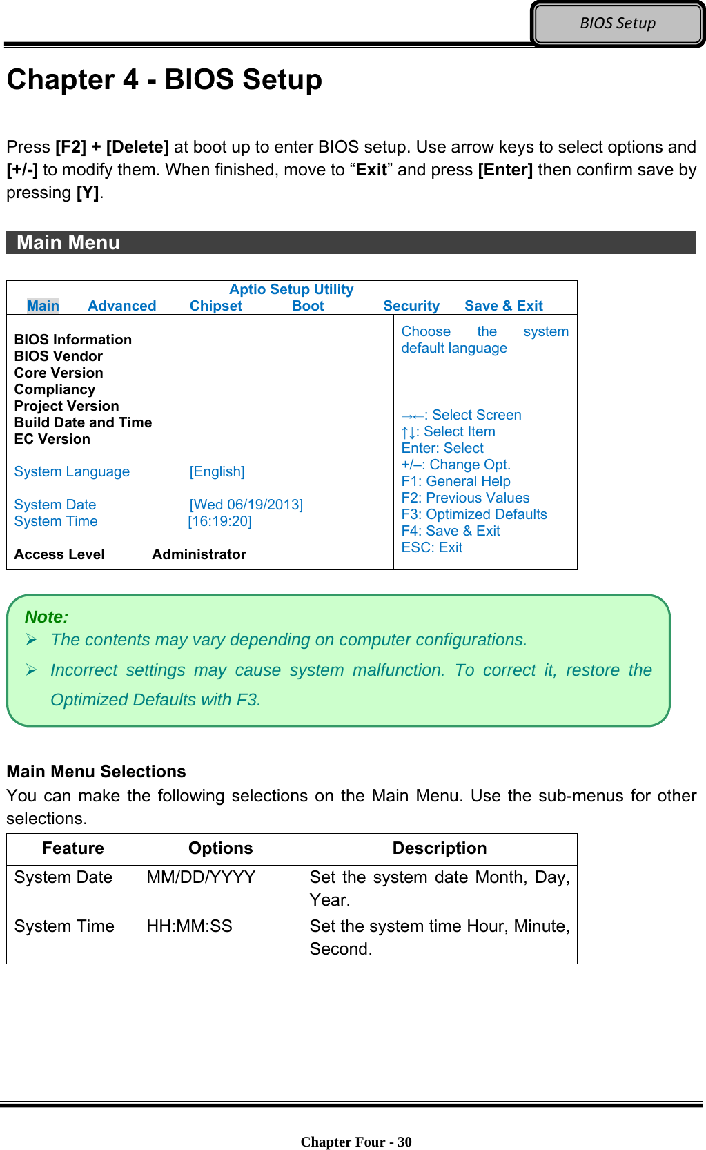 Optional Devices    Chapter Four - 30  BIOSSetupChapter 4 - BIOS Setup  Press [F2] + [Delete] at boot up to enter BIOS setup. Use arrow keys to select options and [+/-] to modify them. When finished, move to “Exit” and press [Enter] then confirm save by pressing [Y].   Main Menu                   Aptio Setup Utility Main  Advanced  Chipset  Boot  Security  Save &amp; Exit Choose the system default language  BIOS Information BIOS Vendor Core Version Compliancy Project Version Build Date and Time EC Version  System Language  [English]  System Date  [Wed 06/19/2013] System Time         [16:19:20]  Access Level    Administrator →←: Select Screen ↑↓: Select Item Enter: Select +/–: Change Opt. F1: General Help F2: Previous Values F3: Optimized Defaults F4: Save &amp; Exit ESC: Exit    Main Menu Selections You can make the following selections on the Main Menu. Use the sub-menus for other selections. Feature Options  Description System Date    MM/DD/YYYY  Set the system date Month, Day, Year. System Time    HH:MM:SS  Set the system time Hour, Minute, Second.  Note:  The contents may vary depending on computer configurations.  Incorrect settings may cause system malfunction. To correct it, restore the Optimized Defaults with F3. 