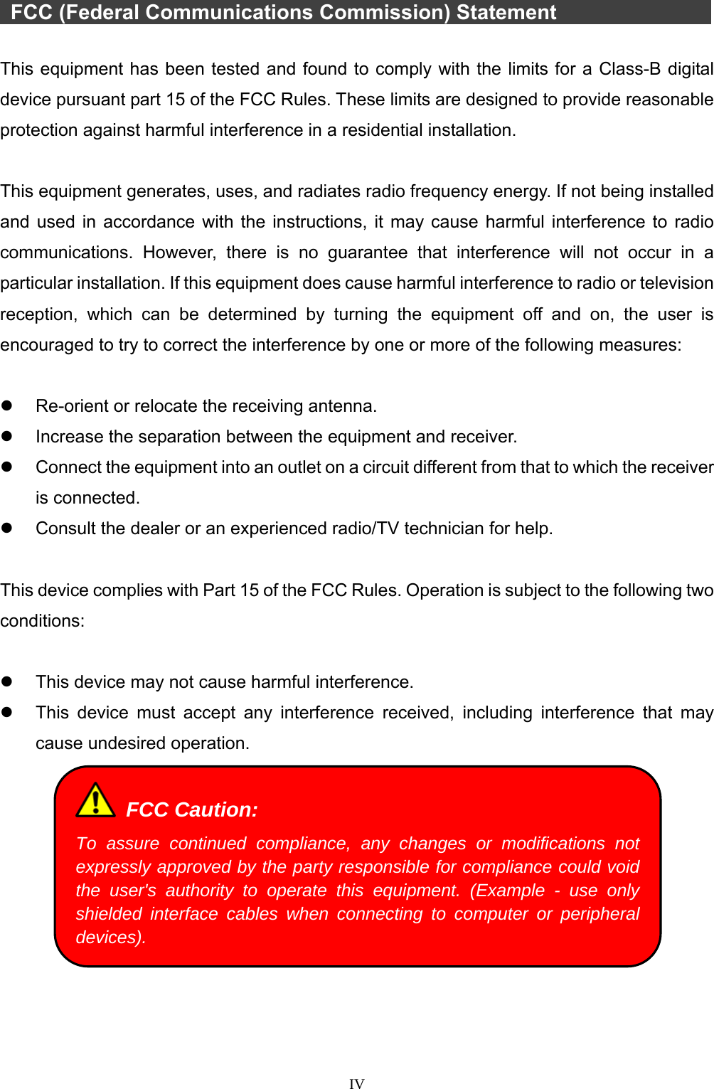  IV    FCC (Federal Communications Commission) Statement             This equipment has been tested and found to comply with the limits for a Class-B digital device pursuant part 15 of the FCC Rules. These limits are designed to provide reasonable protection against harmful interference in a residential installation.  This equipment generates, uses, and radiates radio frequency energy. If not being installed and used in accordance with the instructions, it may cause harmful interference to radio communications. However, there is no guarantee that interference will not occur in a particular installation. If this equipment does cause harmful interference to radio or television reception, which can be determined by turning the equipment off and on, the user is encouraged to try to correct the interference by one or more of the following measures:    Re-orient or relocate the receiving antenna.   Increase the separation between the equipment and receiver.   Connect the equipment into an outlet on a circuit different from that to which the receiver is connected.   Consult the dealer or an experienced radio/TV technician for help.  This device complies with Part 15 of the FCC Rules. Operation is subject to the following two conditions:    This device may not cause harmful interference.   This device must accept any interference received, including interference that may cause undesired operation.    FCC Caution: To assure continued compliance, any changes or modifications not expressly approved by the party responsible for compliance could void the user&apos;s authority to operate this equipment. (Example - use only shielded interface cables when connecting to computer or peripheral devices). 