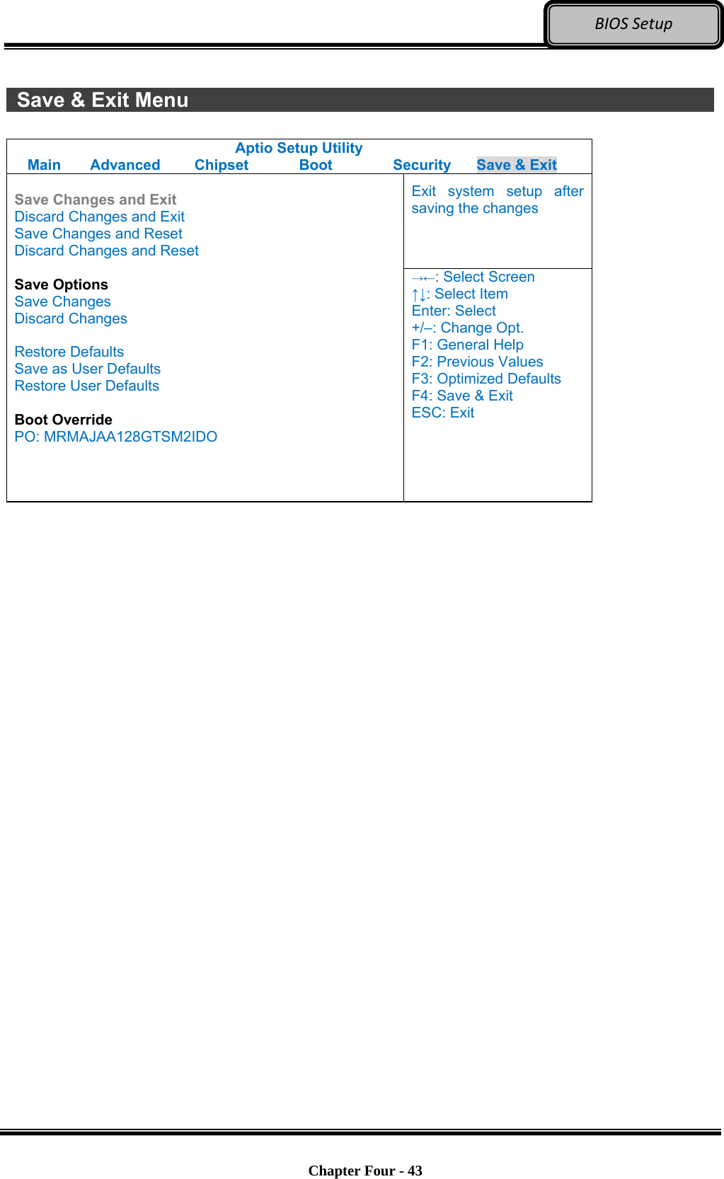 Optional Devices    Chapter Four - 43  BIOSSetup  Save &amp; Exit Menu                 Aptio Setup Utility Main  Advanced  Chipset  Boot  Security  Save &amp; Exit Exit system setup after saving the changes  Save Changes and Exit Discard Changes and Exit Save Changes and Reset Discard Changes and Reset  Save Options Save Changes Discard Changes  Restore Defaults Save as User Defaults Restore User Defaults  Boot Override PO: MRMAJAA128GTSM2IDO →←: Select Screen ↑↓: Select Item Enter: Select +/–: Change Opt. F1: General Help F2: Previous Values F3: Optimized Defaults F4: Save &amp; Exit ESC: Exit   