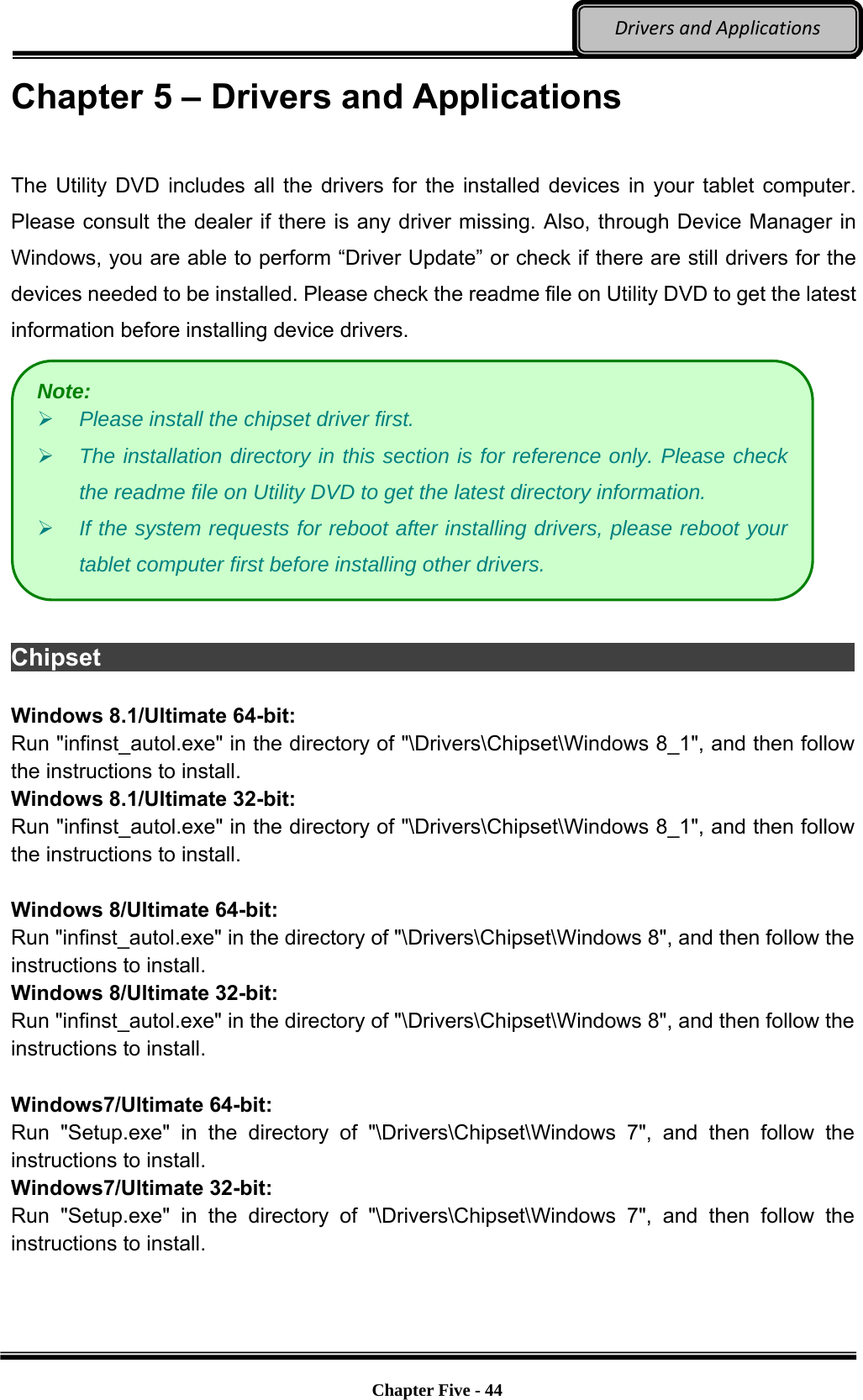 Optional Devices    Chapter Five - 44  DriversandApplicationsChapter 5 – Drivers and Applications  The Utility DVD includes all the drivers for the installed devices in your tablet computer. Please consult the dealer if there is any driver missing. Also, through Device Manager in Windows, you are able to perform “Driver Update” or check if there are still drivers for the devices needed to be installed. Please check the readme file on Utility DVD to get the latest information before installing device drivers.   Chipset                                                                          Windows 8.1/Ultimate 64-bit: Run &quot;infinst_autol.exe&quot; in the directory of &quot;\Drivers\Chipset\Windows 8_1&quot;, and then follow the instructions to install. Windows 8.1/Ultimate 32-bit: Run &quot;infinst_autol.exe&quot; in the directory of &quot;\Drivers\Chipset\Windows 8_1&quot;, and then follow the instructions to install.  Windows 8/Ultimate 64-bit: Run &quot;infinst_autol.exe&quot; in the directory of &quot;\Drivers\Chipset\Windows 8&quot;, and then follow the instructions to install. Windows 8/Ultimate 32-bit: Run &quot;infinst_autol.exe&quot; in the directory of &quot;\Drivers\Chipset\Windows 8&quot;, and then follow the instructions to install.  Windows7/Ultimate 64-bit: Run &quot;Setup.exe&quot; in the directory of &quot;\Drivers\Chipset\Windows 7&quot;, and then follow the instructions to install. Windows7/Ultimate 32-bit: Run &quot;Setup.exe&quot; in the directory of &quot;\Drivers\Chipset\Windows 7&quot;, and then follow the instructions to install. Note:  Please install the chipset driver first.  The installation directory in this section is for reference only. Please check the readme file on Utility DVD to get the latest directory information.  If the system requests for reboot after installing drivers, please reboot your tablet computer first before installing other drivers. 