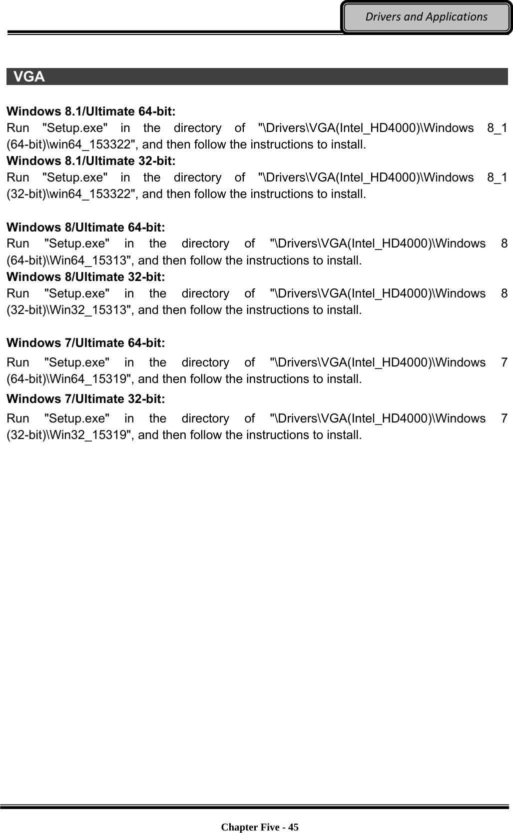 Optional Devices    Chapter Five - 45  DriversandApplications  VGA                                                                            Windows 8.1/Ultimate 64-bit: Run &quot;Setup.exe&quot; in the directory of &quot;\Drivers\VGA(Intel_HD4000)\Windows 8_1 (64-bit)\win64_153322&quot;, and then follow the instructions to install. Windows 8.1/Ultimate 32-bit: Run &quot;Setup.exe&quot; in the directory of &quot;\Drivers\VGA(Intel_HD4000)\Windows 8_1 (32-bit)\win64_153322&quot;, and then follow the instructions to install.  Windows 8/Ultimate 64-bit: Run &quot;Setup.exe&quot; in the directory of &quot;\Drivers\VGA(Intel_HD4000)\Windows 8 (64-bit)\Win64_15313&quot;, and then follow the instructions to install.   Windows 8/Ultimate 32-bit: Run &quot;Setup.exe&quot; in the directory of &quot;\Drivers\VGA(Intel_HD4000)\Windows 8 (32-bit)\Win32_15313&quot;, and then follow the instructions to install.  Windows 7/Ultimate 64-bit: Run &quot;Setup.exe&quot; in the directory of &quot;\Drivers\VGA(Intel_HD4000)\Windows 7 (64-bit)\Win64_15319&quot;, and then follow the instructions to install.   Windows 7/Ultimate 32-bit: Run &quot;Setup.exe&quot; in the directory of &quot;\Drivers\VGA(Intel_HD4000)\Windows 7 (32-bit)\Win32_15319&quot;, and then follow the instructions to install. 