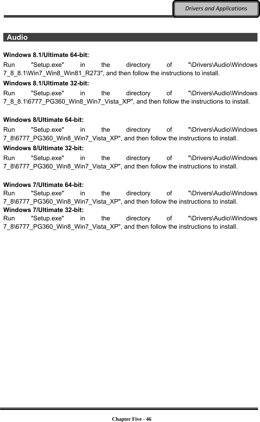 Optional Devices    Chapter Five - 46  DriversandApplications  Audio                                                                           Windows 8.1/Ultimate 64-bit: Run &quot;Setup.exe&quot; in the directory of &quot;\Drivers\Audio\Windows 7_8_8.1\Win7_Win8_Win81_R273&quot;, and then follow the instructions to install. Windows 8.1/Ultimate 32-bit: Run &quot;Setup.exe&quot; in the directory of &quot;\Drivers\Audio\Windows 7_8_8.1\6777_PG360_Win8_Win7_Vista_XP&quot;, and then follow the instructions to install.  Windows 8/Ultimate 64-bit: Run &quot;Setup.exe&quot; in the directory of &quot;\Drivers\Audio\Windows 7_8\6777_PG360_Win8_Win7_Vista_XP&quot;, and then follow the instructions to install. Windows 8/Ultimate 32-bit: Run &quot;Setup.exe&quot; in the directory of &quot;\Drivers\Audio\Windows 7_8\6777_PG360_Win8_Win7_Vista_XP&quot;, and then follow the instructions to install.  Windows 7/Ultimate 64-bit: Run &quot;Setup.exe&quot; in the directory of &quot;\Drivers\Audio\Windows 7_8\6777_PG360_Win8_Win7_Vista_XP&quot;, and then follow the instructions to install.   Windows 7/Ultimate 32-bit: Run &quot;Setup.exe&quot; in the directory of &quot;\Drivers\Audio\Windows 7_8\6777_PG360_Win8_Win7_Vista_XP&quot;, and then follow the instructions to install. 