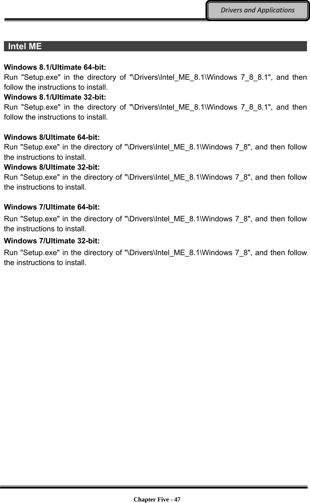 Optional Devices    Chapter Five - 47  DriversandApplications  Intel ME                                                                         Windows 8.1/Ultimate 64-bit: Run &quot;Setup.exe&quot; in the directory of &quot;\Drivers\Intel_ME_8.1\Windows 7_8_8.1&quot;, and then follow the instructions to install. Windows 8.1/Ultimate 32-bit: Run &quot;Setup.exe&quot; in the directory of &quot;\Drivers\Intel_ME_8.1\Windows 7_8_8.1&quot;, and then follow the instructions to install.  Windows 8/Ultimate 64-bit: Run &quot;Setup.exe&quot; in the directory of &quot;\Drivers\Intel_ME_8.1\Windows 7_8&quot;, and then follow the instructions to install. Windows 8/Ultimate 32-bit: Run &quot;Setup.exe&quot; in the directory of &quot;\Drivers\Intel_ME_8.1\Windows 7_8&quot;, and then follow the instructions to install.  Windows 7/Ultimate 64-bit: Run &quot;Setup.exe&quot; in the directory of &quot;\Drivers\Intel_ME_8.1\Windows 7_8&quot;, and then follow the instructions to install. Windows 7/Ultimate 32-bit: Run &quot;Setup.exe&quot; in the directory of &quot;\Drivers\Intel_ME_8.1\Windows 7_8&quot;, and then follow the instructions to install. 