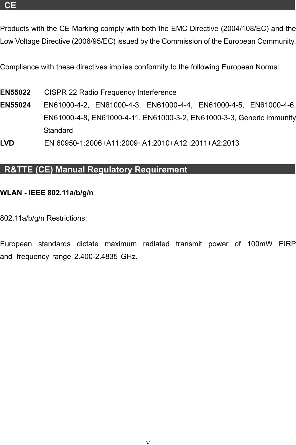 V CE Products with the CE Marking comply with both the EMC Directive (2004/108/EC) and the Low Voltage Directive (2006/95/EC) issued by the Commission of the European Community. Compliance with these directives implies conformity to the following European Norms: EN55022  CISPR 22 Radio Frequency Interference EN55024  EN61000-4-2, EN61000-4-3, EN61000-4-4, EN61000-4-5, EN61000-4-6, EN61000-4-8, EN61000-4-11, EN61000-3-2, EN61000-3-3, Generic Immunity Standard LV D      EN 60950-1:2006+A11:2009+A1:2010+A12 :2011+A2:2013 R&amp;TTE (CE) Manual Regulatory Requirement WLAN - IEEE 802.11a/b/g/n 802.11a/b/g/n Restrictions: European  standards  dictate  maximum  radiated  transmit  power  of  100mW  EIRP and frequency range 2.400-2.4835 GHz. 
