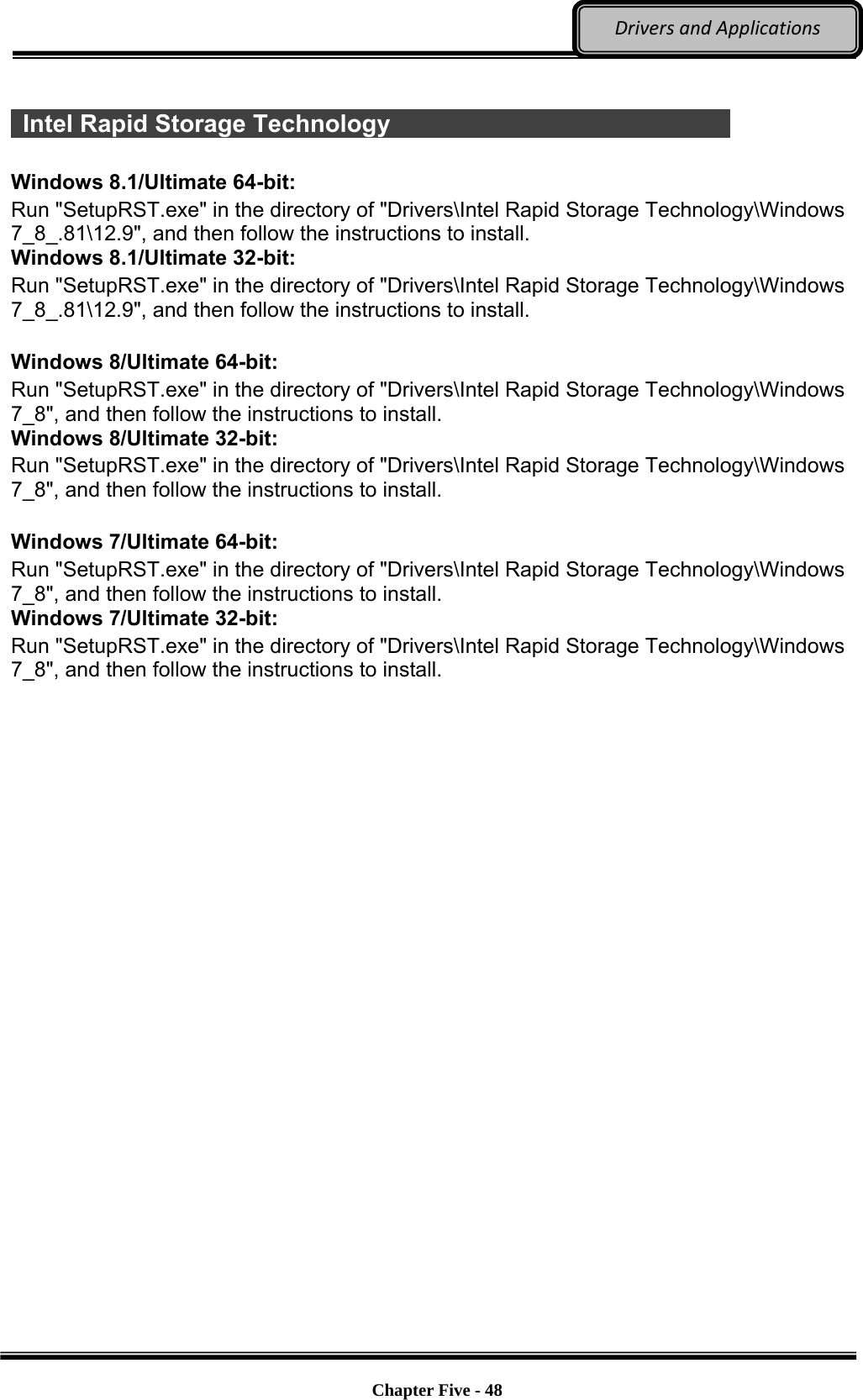 Optional Devices    Chapter Five - 48  DriversandApplications  Intel Rapid Storage Technology                               Windows 8.1/Ultimate 64-bit: Run &quot;SetupRST.exe&quot; in the directory of &quot;Drivers\Intel Rapid Storage Technology\Windows 7_8_.81\12.9&quot;, and then follow the instructions to install. Windows 8.1/Ultimate 32-bit: Run &quot;SetupRST.exe&quot; in the directory of &quot;Drivers\Intel Rapid Storage Technology\Windows 7_8_.81\12.9&quot;, and then follow the instructions to install.  Windows 8/Ultimate 64-bit: Run &quot;SetupRST.exe&quot; in the directory of &quot;Drivers\Intel Rapid Storage Technology\Windows 7_8&quot;, and then follow the instructions to install. Windows 8/Ultimate 32-bit: Run &quot;SetupRST.exe&quot; in the directory of &quot;Drivers\Intel Rapid Storage Technology\Windows 7_8&quot;, and then follow the instructions to install.  Windows 7/Ultimate 64-bit: Run &quot;SetupRST.exe&quot; in the directory of &quot;Drivers\Intel Rapid Storage Technology\Windows 7_8&quot;, and then follow the instructions to install. Windows 7/Ultimate 32-bit: Run &quot;SetupRST.exe&quot; in the directory of &quot;Drivers\Intel Rapid Storage Technology\Windows 7_8&quot;, and then follow the instructions to install. 