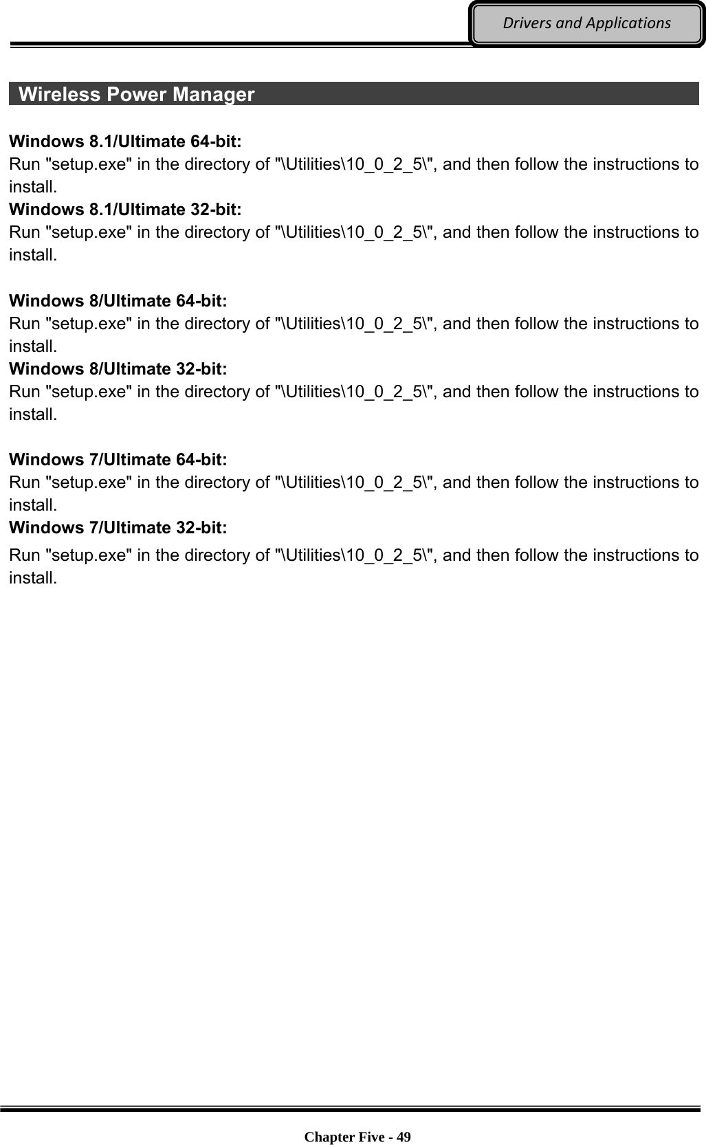 Optional Devices    Chapter Five - 49  DriversandApplications  Wireless Power Manager                                                        Windows 8.1/Ultimate 64-bit: Run &quot;setup.exe&quot; in the directory of &quot;\Utilities\10_0_2_5\&quot;, and then follow the instructions to install. Windows 8.1/Ultimate 32-bit: Run &quot;setup.exe&quot; in the directory of &quot;\Utilities\10_0_2_5\&quot;, and then follow the instructions to install.  Windows 8/Ultimate 64-bit: Run &quot;setup.exe&quot; in the directory of &quot;\Utilities\10_0_2_5\&quot;, and then follow the instructions to install. Windows 8/Ultimate 32-bit: Run &quot;setup.exe&quot; in the directory of &quot;\Utilities\10_0_2_5\&quot;, and then follow the instructions to install.  Windows 7/Ultimate 64-bit: Run &quot;setup.exe&quot; in the directory of &quot;\Utilities\10_0_2_5\&quot;, and then follow the instructions to install. Windows 7/Ultimate 32-bit: Run &quot;setup.exe&quot; in the directory of &quot;\Utilities\10_0_2_5\&quot;, and then follow the instructions to install. 