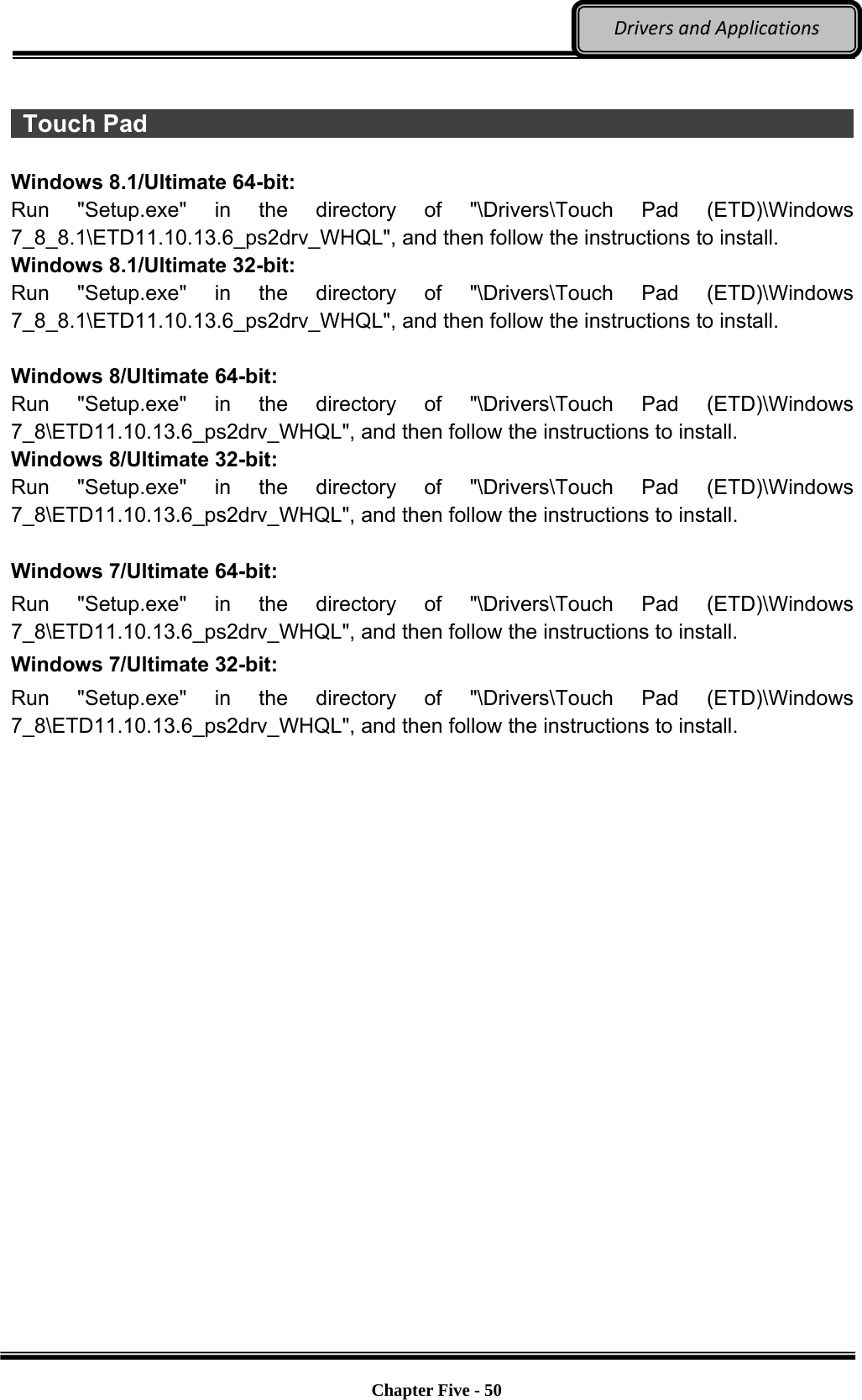 Optional Devices    Chapter Five - 50  DriversandApplications  Touch Pad                                                                      Windows 8.1/Ultimate 64-bit: Run &quot;Setup.exe&quot; in the directory of &quot;\Drivers\Touch Pad (ETD)\Windows 7_8_8.1\ETD11.10.13.6_ps2drv_WHQL&quot;, and then follow the instructions to install. Windows 8.1/Ultimate 32-bit: Run &quot;Setup.exe&quot; in the directory of &quot;\Drivers\Touch Pad (ETD)\Windows 7_8_8.1\ETD11.10.13.6_ps2drv_WHQL&quot;, and then follow the instructions to install.  Windows 8/Ultimate 64-bit: Run &quot;Setup.exe&quot; in the directory of &quot;\Drivers\Touch Pad (ETD)\Windows 7_8\ETD11.10.13.6_ps2drv_WHQL&quot;, and then follow the instructions to install. Windows 8/Ultimate 32-bit: Run &quot;Setup.exe&quot; in the directory of &quot;\Drivers\Touch Pad (ETD)\Windows 7_8\ETD11.10.13.6_ps2drv_WHQL&quot;, and then follow the instructions to install.      Windows 7/Ultimate 64-bit: Run &quot;Setup.exe&quot; in the directory of &quot;\Drivers\Touch Pad (ETD)\Windows 7_8\ETD11.10.13.6_ps2drv_WHQL&quot;, and then follow the instructions to install. Windows 7/Ultimate 32-bit: Run &quot;Setup.exe&quot; in the directory of &quot;\Drivers\Touch Pad (ETD)\Windows 7_8\ETD11.10.13.6_ps2drv_WHQL&quot;, and then follow the instructions to install.     