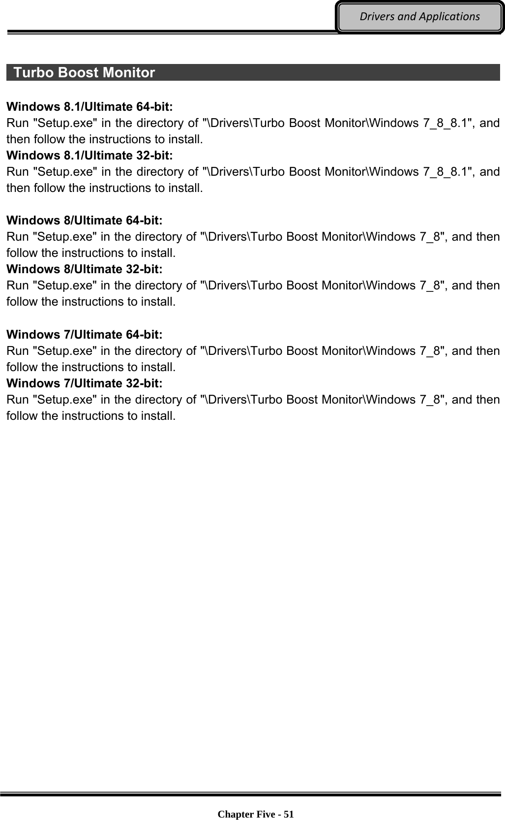 Optional Devices    Chapter Five - 51  DriversandApplications  Turbo Boost Monitor                                                            Windows 8.1/Ultimate 64-bit: Run &quot;Setup.exe&quot; in the directory of &quot;\Drivers\Turbo Boost Monitor\Windows 7_8_8.1&quot;, and then follow the instructions to install. Windows 8.1/Ultimate 32-bit: Run &quot;Setup.exe&quot; in the directory of &quot;\Drivers\Turbo Boost Monitor\Windows 7_8_8.1&quot;, and then follow the instructions to install.  Windows 8/Ultimate 64-bit: Run &quot;Setup.exe&quot; in the directory of &quot;\Drivers\Turbo Boost Monitor\Windows 7_8&quot;, and then follow the instructions to install. Windows 8/Ultimate 32-bit: Run &quot;Setup.exe&quot; in the directory of &quot;\Drivers\Turbo Boost Monitor\Windows 7_8&quot;, and then follow the instructions to install.  Windows 7/Ultimate 64-bit: Run &quot;Setup.exe&quot; in the directory of &quot;\Drivers\Turbo Boost Monitor\Windows 7_8&quot;, and then follow the instructions to install. Windows 7/Ultimate 32-bit: Run &quot;Setup.exe&quot; in the directory of &quot;\Drivers\Turbo Boost Monitor\Windows 7_8&quot;, and then follow the instructions to install.  