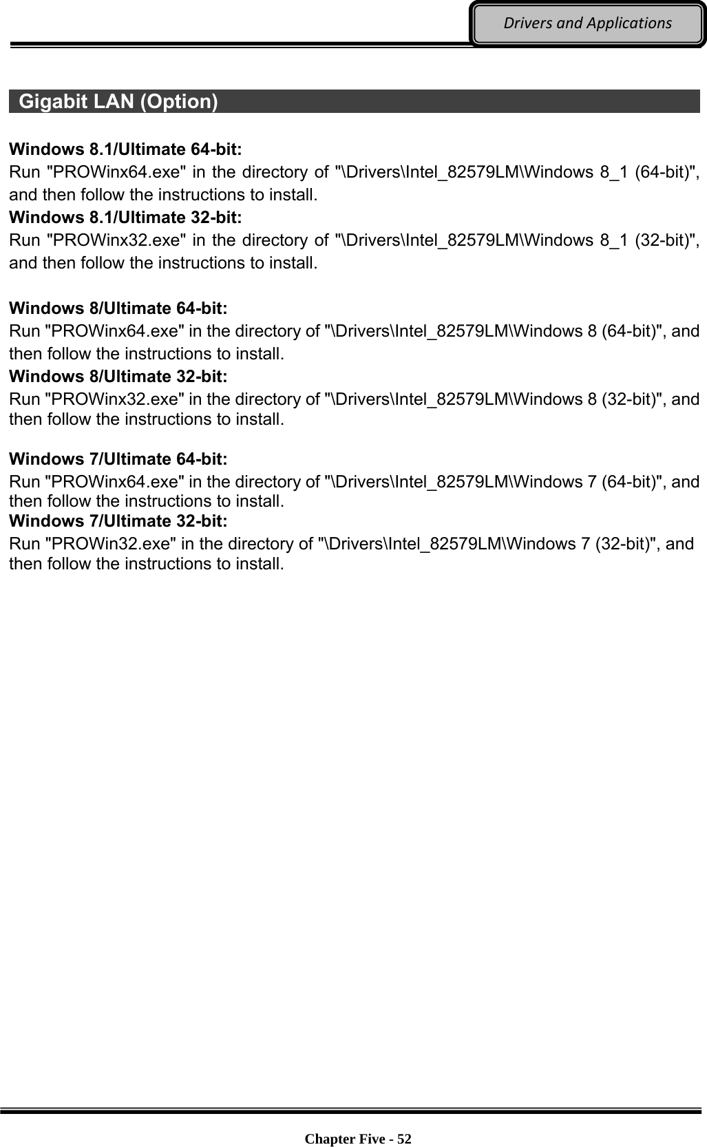 Optional Devices    Chapter Five - 52  DriversandApplications  Gigabit LAN (Option)                                                            Windows 8.1/Ultimate 64-bit: Run &quot;PROWinx64.exe&quot; in the directory of &quot;\Drivers\Intel_82579LM\Windows 8_1 (64-bit)&quot;, and then follow the instructions to install. Windows 8.1/Ultimate 32-bit: Run &quot;PROWinx32.exe&quot; in the directory of &quot;\Drivers\Intel_82579LM\Windows 8_1 (32-bit)&quot;, and then follow the instructions to install.  Windows 8/Ultimate 64-bit: Run &quot;PROWinx64.exe&quot; in the directory of &quot;\Drivers\Intel_82579LM\Windows 8 (64-bit)&quot;, and then follow the instructions to install. Windows 8/Ultimate 32-bit: Run &quot;PROWinx32.exe&quot; in the directory of &quot;\Drivers\Intel_82579LM\Windows 8 (32-bit)&quot;, and then follow the instructions to install.  Windows 7/Ultimate 64-bit: Run &quot;PROWinx64.exe&quot; in the directory of &quot;\Drivers\Intel_82579LM\Windows 7 (64-bit)&quot;, and then follow the instructions to install. Windows 7/Ultimate 32-bit: Run &quot;PROWin32.exe&quot; in the directory of &quot;\Drivers\Intel_82579LM\Windows 7 (32-bit)&quot;, and then follow the instructions to install. 