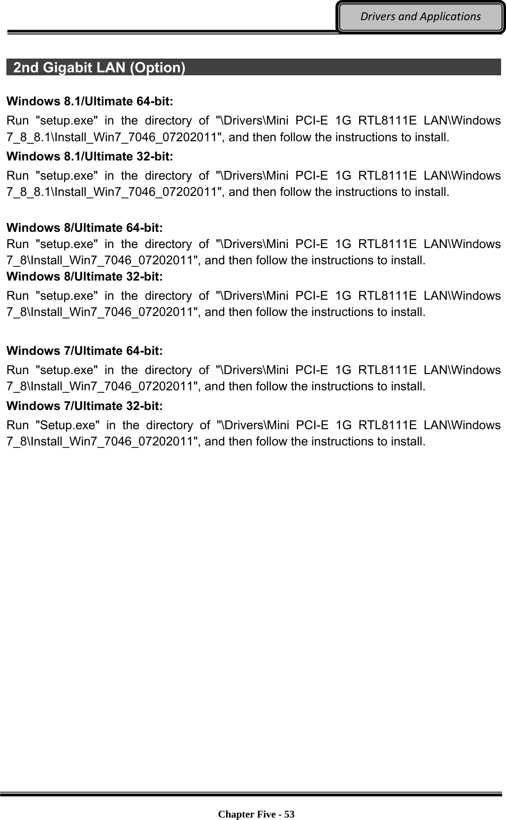 Optional Devices    Chapter Five - 53  DriversandApplications  2nd Gigabit LAN (Option)                                                        Windows 8.1/Ultimate 64-bit: Run &quot;setup.exe&quot; in the directory of &quot;\Drivers\Mini PCI-E 1G RTL8111E LAN\Windows 7_8_8.1\Install_Win7_7046_07202011&quot;, and then follow the instructions to install. Windows 8.1/Ultimate 32-bit: Run &quot;setup.exe&quot; in the directory of &quot;\Drivers\Mini PCI-E 1G RTL8111E LAN\Windows 7_8_8.1\Install_Win7_7046_07202011&quot;, and then follow the instructions to install.  Windows 8/Ultimate 64-bit: Run &quot;setup.exe&quot; in the directory of &quot;\Drivers\Mini PCI-E 1G RTL8111E LAN\Windows 7_8\Install_Win7_7046_07202011&quot;, and then follow the instructions to install. Windows 8/Ultimate 32-bit: Run &quot;setup.exe&quot; in the directory of &quot;\Drivers\Mini PCI-E 1G RTL8111E LAN\Windows 7_8\Install_Win7_7046_07202011&quot;, and then follow the instructions to install.  Windows 7/Ultimate 64-bit: Run &quot;setup.exe&quot; in the directory of &quot;\Drivers\Mini PCI-E 1G RTL8111E LAN\Windows 7_8\Install_Win7_7046_07202011&quot;, and then follow the instructions to install. Windows 7/Ultimate 32-bit: Run &quot;Setup.exe&quot; in the directory of &quot;\Drivers\Mini PCI-E 1G RTL8111E LAN\Windows 7_8\Install_Win7_7046_07202011&quot;, and then follow the instructions to install. 