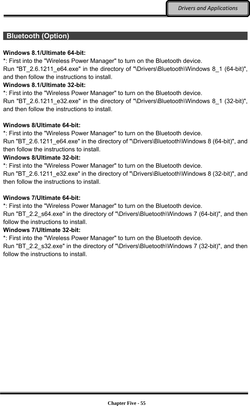 Optional Devices    Chapter Five - 55  DriversandApplications  Bluetooth (Option)                                                              Windows 8.1/Ultimate 64-bit: *: First into the &quot;Wireless Power Manager&quot; to turn on the Bluetooth device. Run &quot;BT_2.6.1211_e64.exe&quot; in the directory of &quot;\Drivers\Bluetooth\Windows 8_1 (64-bit)&quot;, and then follow the instructions to install. Windows 8.1/Ultimate 32-bit: *: First into the &quot;Wireless Power Manager&quot; to turn on the Bluetooth device. Run &quot;BT_2.6.1211_e32.exe&quot; in the directory of &quot;\Drivers\Bluetooth\Windows 8_1 (32-bit)&quot;, and then follow the instructions to install.  Windows 8/Ultimate 64-bit: *: First into the &quot;Wireless Power Manager&quot; to turn on the Bluetooth device. Run &quot;BT_2.6.1211_e64.exe&quot; in the directory of &quot;\Drivers\Bluetooth\Windows 8 (64-bit)&quot;, and then follow the instructions to install. Windows 8/Ultimate 32-bit: *: First into the &quot;Wireless Power Manager&quot; to turn on the Bluetooth device. Run &quot;BT_2.6.1211_e32.exe&quot; in the directory of &quot;\Drivers\Bluetooth\Windows 8 (32-bit)&quot;, and then follow the instructions to install.  Windows 7/Ultimate 64-bit: *: First into the &quot;Wireless Power Manager&quot; to turn on the Bluetooth device. Run &quot;BT_2.2_s64.exe&quot; in the directory of &quot;\Drivers\Bluetooth\Windows 7 (64-bit)&quot;, and then follow the instructions to install. Windows 7/Ultimate 32-bit: *: First into the &quot;Wireless Power Manager&quot; to turn on the Bluetooth device. Run &quot;BT_2.2_s32.exe&quot; in the directory of &quot;\Drivers\Bluetooth\Windows 7 (32-bit)&quot;, and then follow the instructions to install. 