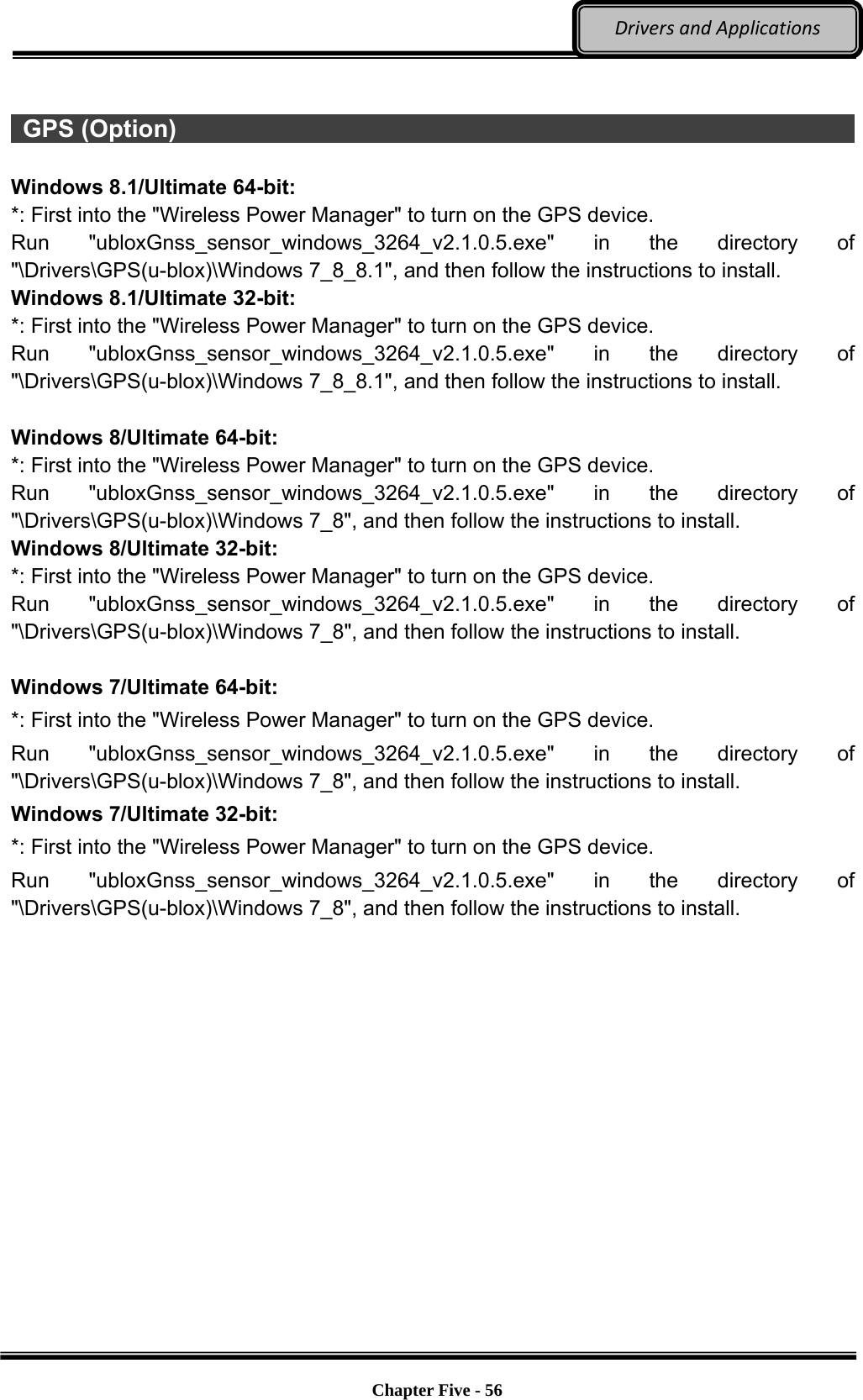 Optional Devices    Chapter Five - 56  DriversandApplications  GPS (Option)                                                                    Windows 8.1/Ultimate 64-bit: *: First into the &quot;Wireless Power Manager&quot; to turn on the GPS device. Run &quot;ubloxGnss_sensor_windows_3264_v2.1.0.5.exe&quot;  in the directory of &quot;\Drivers\GPS(u-blox)\Windows 7_8_8.1&quot;, and then follow the instructions to install. Windows 8.1/Ultimate 32-bit: *: First into the &quot;Wireless Power Manager&quot; to turn on the GPS device. Run &quot;ubloxGnss_sensor_windows_3264_v2.1.0.5.exe&quot;  in the directory of &quot;\Drivers\GPS(u-blox)\Windows 7_8_8.1&quot;, and then follow the instructions to install.  Windows 8/Ultimate 64-bit: *: First into the &quot;Wireless Power Manager&quot; to turn on the GPS device. Run &quot;ubloxGnss_sensor_windows_3264_v2.1.0.5.exe&quot;  in the directory of &quot;\Drivers\GPS(u-blox)\Windows 7_8&quot;, and then follow the instructions to install. Windows 8/Ultimate 32-bit: *: First into the &quot;Wireless Power Manager&quot; to turn on the GPS device. Run &quot;ubloxGnss_sensor_windows_3264_v2.1.0.5.exe&quot;  in the directory of &quot;\Drivers\GPS(u-blox)\Windows 7_8&quot;, and then follow the instructions to install.  Windows 7/Ultimate 64-bit: *: First into the &quot;Wireless Power Manager&quot; to turn on the GPS device. Run &quot;ubloxGnss_sensor_windows_3264_v2.1.0.5.exe&quot;  in the directory of &quot;\Drivers\GPS(u-blox)\Windows 7_8&quot;, and then follow the instructions to install. Windows 7/Ultimate 32-bit: *: First into the &quot;Wireless Power Manager&quot; to turn on the GPS device. Run &quot;ubloxGnss_sensor_windows_3264_v2.1.0.5.exe&quot;  in the directory of &quot;\Drivers\GPS(u-blox)\Windows 7_8&quot;, and then follow the instructions to install. 