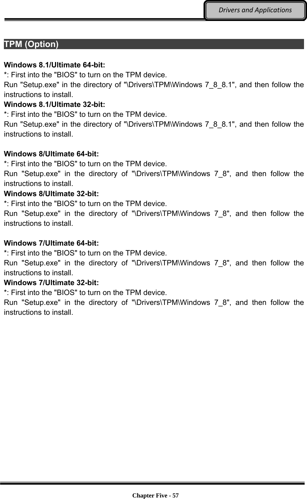 Optional Devices    Chapter Five - 57  DriversandApplications TPM (Option)                                                                     Windows 8.1/Ultimate 64-bit: *: First into the &quot;BIOS&quot; to turn on the TPM device. Run &quot;Setup.exe&quot; in the directory of &quot;\Drivers\TPM\Windows 7_8_8.1&quot;, and then follow the instructions to install. Windows 8.1/Ultimate 32-bit: *: First into the &quot;BIOS&quot; to turn on the TPM device. Run &quot;Setup.exe&quot; in the directory of &quot;\Drivers\TPM\Windows 7_8_8.1&quot;, and then follow the instructions to install.  Windows 8/Ultimate 64-bit: *: First into the &quot;BIOS&quot; to turn on the TPM device. Run &quot;Setup.exe&quot; in the directory of &quot;\Drivers\TPM\Windows 7_8&quot;, and then follow the instructions to install. Windows 8/Ultimate 32-bit: *: First into the &quot;BIOS&quot; to turn on the TPM device. Run &quot;Setup.exe&quot; in the directory of &quot;\Drivers\TPM\Windows 7_8&quot;, and then follow the instructions to install.  Windows 7/Ultimate 64-bit: *: First into the &quot;BIOS&quot; to turn on the TPM device. Run &quot;Setup.exe&quot; in the directory of &quot;\Drivers\TPM\Windows 7_8&quot;, and then follow the instructions to install. Windows 7/Ultimate 32-bit: *: First into the &quot;BIOS&quot; to turn on the TPM device. Run &quot;Setup.exe&quot; in the directory of &quot;\Drivers\TPM\Windows 7_8&quot;, and then follow the instructions to install.   