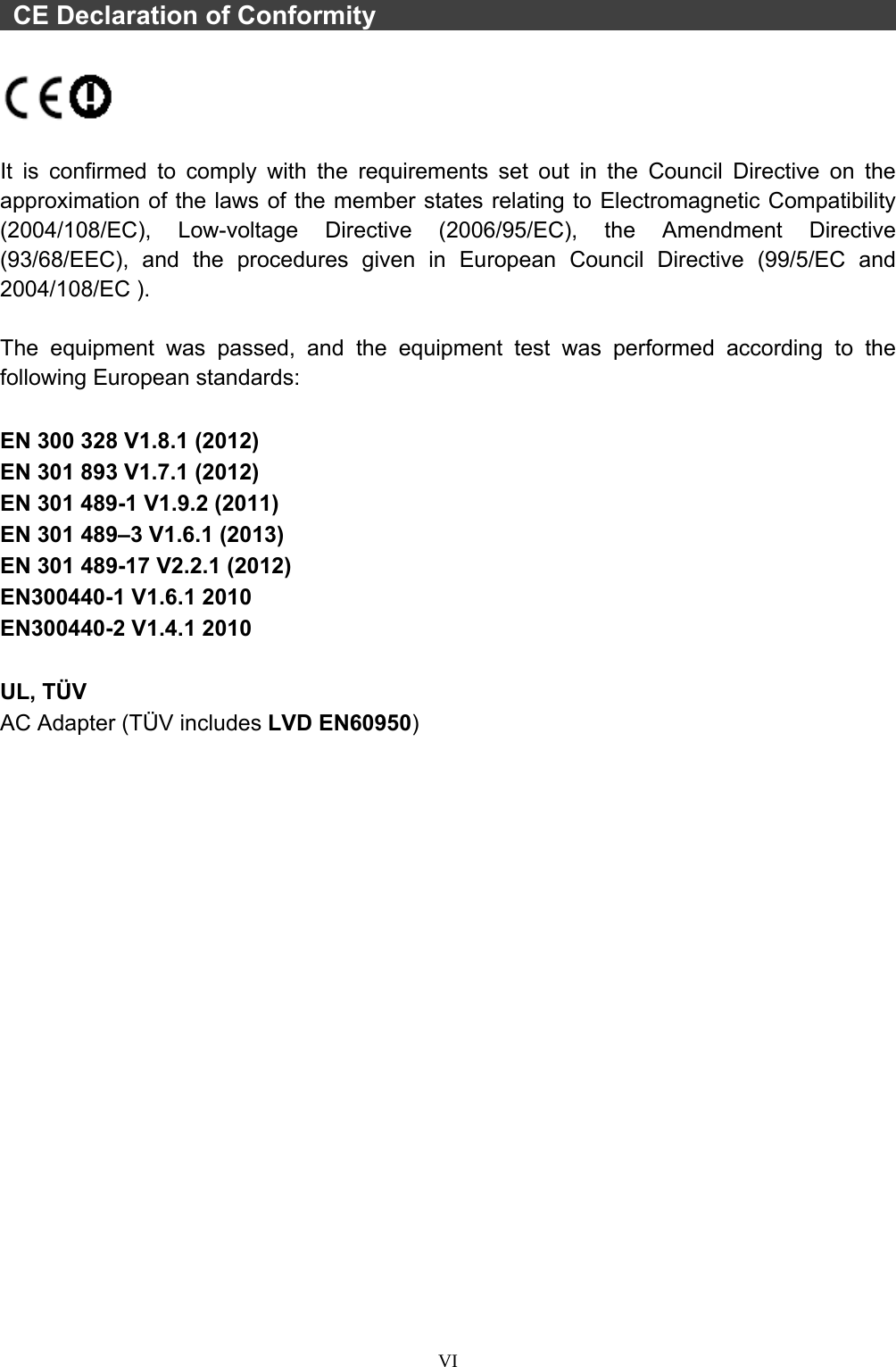  VI   CE Declaration of Conformity                                                   It is confirmed to comply with the requirements set out in the Council Directive on the approximation of the laws of the member states relating to Electromagnetic Compatibility (2004/108/EC), Low-voltage Directive (2006/95/EC), the Amendment Directive (93/68/EEC), and the procedures given in European Council Directive (99/5/EC and 2004/108/EC ).    The equipment was passed, and the equipment test was performed according to the following European standards:  EN 300 328 V1.8.1 (2012) EN 301 893 V1.7.1 (2012) EN 301 489-1 V1.9.2 (2011) EN 301 489–3 V1.6.1 (2013) EN 301 489-17 V2.2.1 (2012) EN300440-1 V1.6.1 2010 EN300440-2 V1.4.1 2010  UL, TÜV AC Adapter (TÜV includes LVD EN60950) 