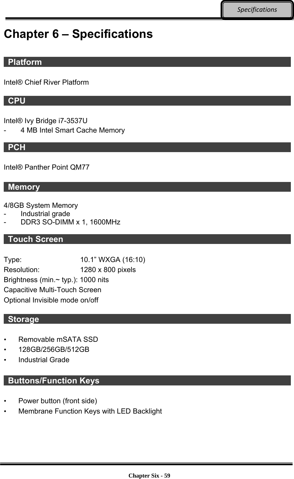     Chapter Six - 59  SpecificationsChapter 6 – Specifications   Platform                    Intel® Chief River Platform   CPU                     Intel® Ivy Bridge i7-3537U   -  4 MB Intel Smart Cache Memory   PCH                     Intel® Panther Point QM77   Memory                    4/8GB System Memory   - Industrial grade -  DDR3 SO-DIMM x 1, 1600MHz   Touch Screen                  Type:  10.1” WXGA (16:10) Resolution:  1280 x 800 pixels   Brightness (min.~ typ.): 1000 nits Capacitive Multi-Touch Screen Optional Invisible mode on/off     Storage                    •  Removable mSATA SSD • 128GB/256GB/512GB • Industrial Grade   Buttons/Function Keys                •  Power button (front side) •  Membrane Function Keys with LED Backlight 