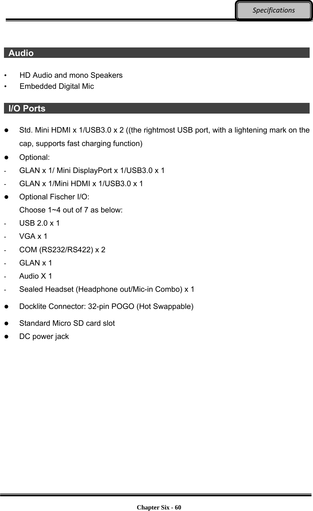     Chapter Six - 60  Specifications   Audio                     •  HD Audio and mono Speakers • Embedded Digital Mic   I/O Ports                     Std. Mini HDMI x 1/USB3.0 x 2 ((the rightmost USB port, with a lightening mark on the cap, supports fast charging function)  Optional: -  GLAN x 1/ Mini DisplayPort x 1/USB3.0 x 1 -  GLAN x 1/Mini HDMI x 1/USB3.0 x 1  Optional Fischer I/O: Choose 1~4 out of 7 as below: -  USB 2.0 x 1 -  VGA x 1 -  COM (RS232/RS422) x 2 -  GLAN x 1 -  Audio X 1 -  Sealed Headset (Headphone out/Mic-in Combo) x 1  Docklite Connector: 32-pin POGO (Hot Swappable)  Standard Micro SD card slot  DC power jack   