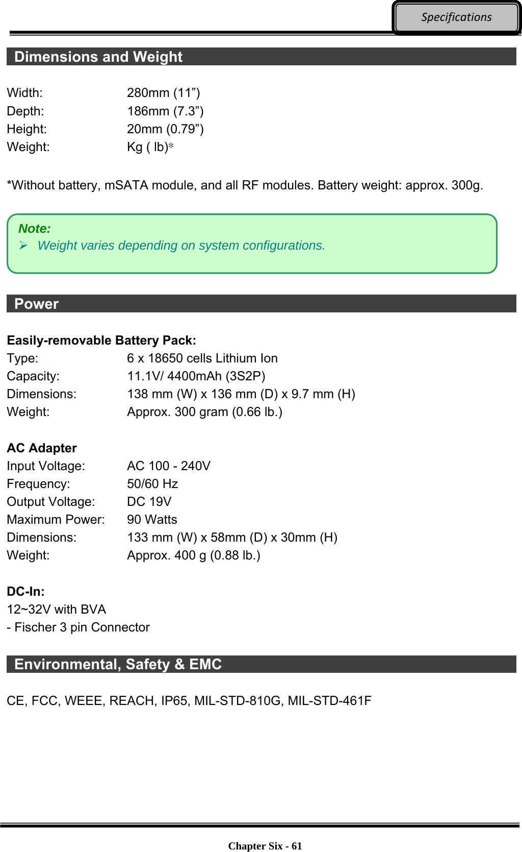     Chapter Six - 61  Specifications Dimensions and Weight                Width: 280mm (11”) Depth: 186mm (7.3”) Height: 20mm (0.79”) Weight:  Kg ( lb)*  *Without battery, mSATA module, and all RF modules. Battery weight: approx. 300g.     Power                    Easily-removable Battery Pack: Type:  6 x 18650 cells Lithium Ion Capacity:  11.1V/ 4400mAh (3S2P) Dimensions:  138 mm (W) x 136 mm (D) x 9.7 mm (H) Weight:  Approx. 300 gram (0.66 lb.)  AC Adapter Input Voltage:  AC 100 - 240V Frequency: 50/60 Hz Output Voltage:  DC 19V Maximum Power:  90 Watts Dimensions:  133 mm (W) x 58mm (D) x 30mm (H) Weight:  Approx. 400 g (0.88 lb.)  DC-In: 12~32V with BVA - Fischer 3 pin Connector   Environmental, Safety &amp; EMC              CE, FCC, WEEE, REACH, IP65, MIL-STD-810G, MIL-STD-461F   Note:  Weight varies depending on system configurations. 