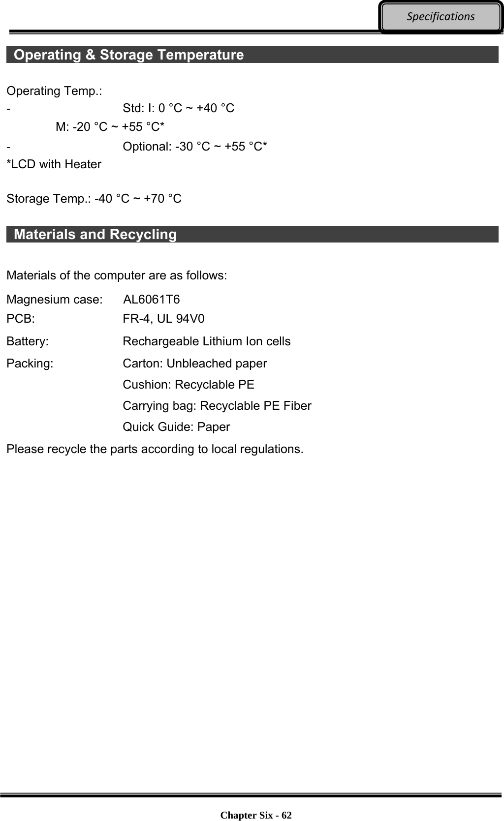     Chapter Six - 62  Specifications Operating &amp; Storage Temperature             Operating Temp.:   -  Std: I: 0 °C ~ +40 °C M: -20 °C ~ +55 °C*   -  Optional: -30 °C ~ +55 °C*   *LCD with Heater  Storage Temp.: -40 °C ~ +70 °C   Materials and Recycling                Materials of the computer are as follows: Magnesium case:    AL6061T6 PCB:  FR-4, UL 94V0 Battery:  Rechargeable Lithium Ion cells Packing:  Carton: Unbleached paper Cushion: Recyclable PE Carrying bag: Recyclable PE Fiber Quick Guide: Paper Please recycle the parts according to local regulations.   