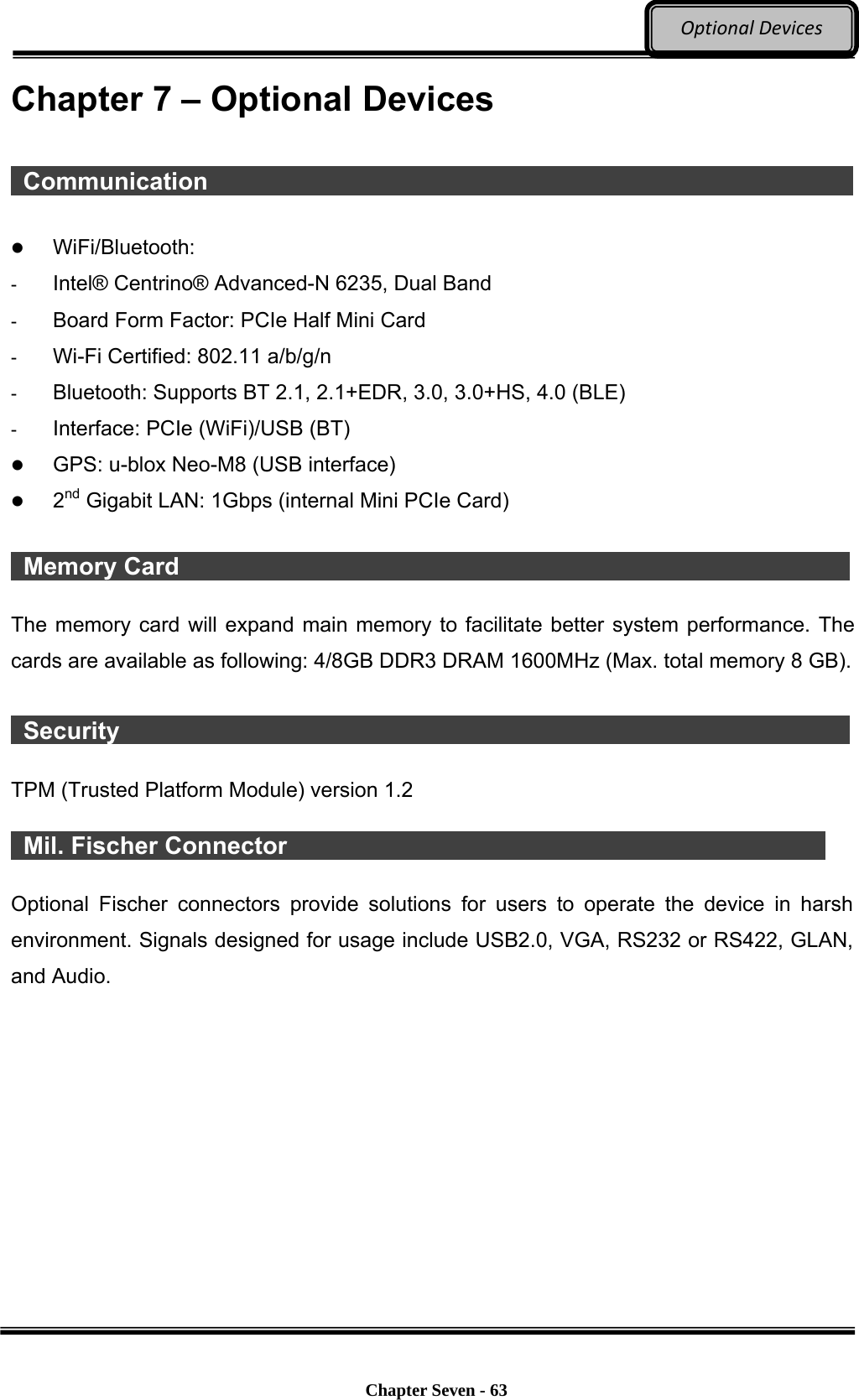     Chapter Seven - 63  OptionalDevicesChapter 7 – Optional Devices   Communication                                                               WiFi/Bluetooth:  -  Intel® Centrino® Advanced-N 6235, Dual Band -  Board Form Factor: PCIe Half Mini Card -  Wi-Fi Certified: 802.11 a/b/g/n -  Bluetooth: Supports BT 2.1, 2.1+EDR, 3.0, 3.0+HS, 4.0 (BLE) -  Interface: PCIe (WiFi)/USB (BT)  GPS: u-blox Neo-M8 (USB interface)  2nd Gigabit LAN: 1Gbps (internal Mini PCIe Card)   Memory Card                  The memory card will expand main memory to facilitate better system performance. The cards are available as following: 4/8GB DDR3 DRAM 1600MHz (Max. total memory 8 GB).   Security                    TPM (Trusted Platform Module) version 1.2     Mil. Fischer Connector                                                Optional Fischer connectors provide solutions for users to operate the device in harsh environment. Signals designed for usage include USB2.0, VGA, RS232 or RS422, GLAN, and Audio.  