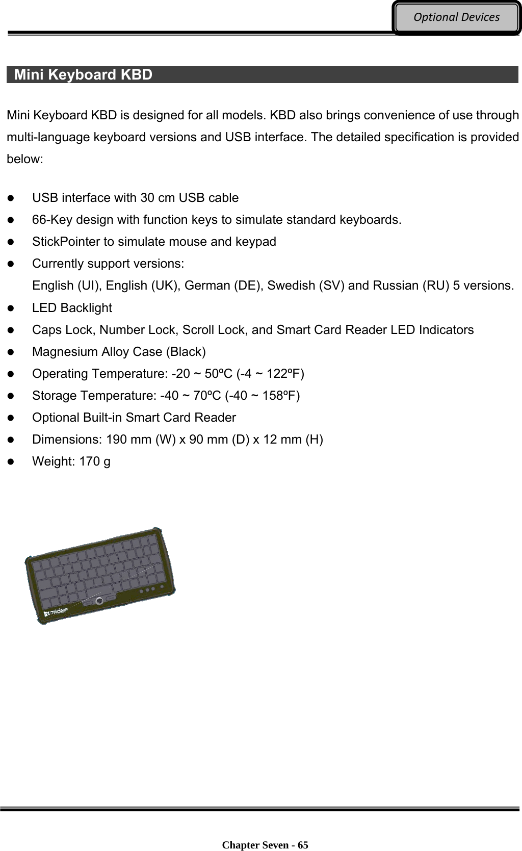     Chapter Seven - 65  OptionalDevices  Mini Keyboard KBD                                                           Mini Keyboard KBD is designed for all models. KBD also brings convenience of use through multi-language keyboard versions and USB interface. The detailed specification is provided below:   USB interface with 30 cm USB cable  66-Key design with function keys to simulate standard keyboards.  StickPointer to simulate mouse and keypad  Currently support versions:   English (UI), English (UK), German (DE), Swedish (SV) and Russian (RU) 5 versions.  LED Backlight  Caps Lock, Number Lock, Scroll Lock, and Smart Card Reader LED Indicators  Magnesium Alloy Case (Black)  Operating Temperature: -20 ~ 50ºC (-4 ~ 122ºF)    Storage Temperature: -40 ~ 70ºC (-40 ~ 158ºF)    Optional Built-in Smart Card Reader  Dimensions: 190 mm (W) x 90 mm (D) x 12 mm (H)  Weight: 170 g    