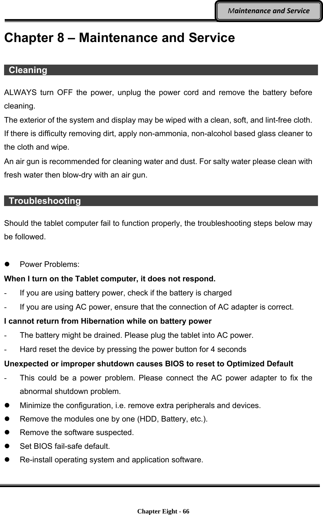    Chapter Eight - 66  MaintenanceandServiceChapter 8 – Maintenance and Service   Cleaning                    ALWAYS turn OFF the power, unplug the power cord and remove the battery before cleaning. The exterior of the system and display may be wiped with a clean, soft, and lint-free cloth. If there is difficulty removing dirt, apply non-ammonia, non-alcohol based glass cleaner to the cloth and wipe.   An air gun is recommended for cleaning water and dust. For salty water please clean with fresh water then blow-dry with an air gun.   Troubleshooting                  Should the tablet computer fail to function properly, the troubleshooting steps below may be followed.   Power Problems: When I turn on the Tablet computer, it does not respond. -  If you are using battery power, check if the battery is charged -  If you are using AC power, ensure that the connection of AC adapter is correct. I cannot return from Hibernation while on battery power   -  The battery might be drained. Please plug the tablet into AC power. -  Hard reset the device by pressing the power button for 4 seconds Unexpected or improper shutdown causes BIOS to reset to Optimized Default -  This could be a power problem. Please connect the AC power adapter to fix the abnormal shutdown problem.   Minimize the configuration, i.e. remove extra peripherals and devices.   Remove the modules one by one (HDD, Battery, etc.).   Remove the software suspected.   Set BIOS fail-safe default.   Re-install operating system and application software.    