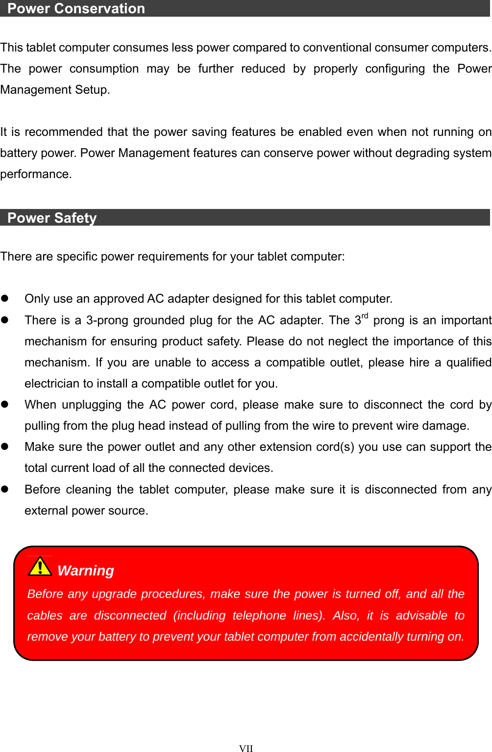  VII   Power Conservation                 This tablet computer consumes less power compared to conventional consumer computers. The power consumption may be further reduced by properly configuring the Power Management Setup.  It is recommended that the power saving features be enabled even when not running on battery power. Power Management features can conserve power without degrading system performance.   Power Safety                   There are specific power requirements for your tablet computer:    Only use an approved AC adapter designed for this tablet computer.   There is a 3-prong grounded plug for the AC adapter. The 3rd prong is an important mechanism for ensuring product safety. Please do not neglect the importance of this mechanism. If you are unable to access a compatible outlet, please hire a qualified electrician to install a compatible outlet for you.   When unplugging the AC power cord, please make sure to disconnect the cord by pulling from the plug head instead of pulling from the wire to prevent wire damage.   Make sure the power outlet and any other extension cord(s) you use can support the total current load of all the connected devices.   Before cleaning the tablet computer, please make sure it is disconnected from any external power source.    Warning Before any upgrade procedures, make sure the power is turned off, and all the cables are disconnected (including telephone lines). Also, it is advisable to remove your battery to prevent your tablet computer from accidentally turning on.