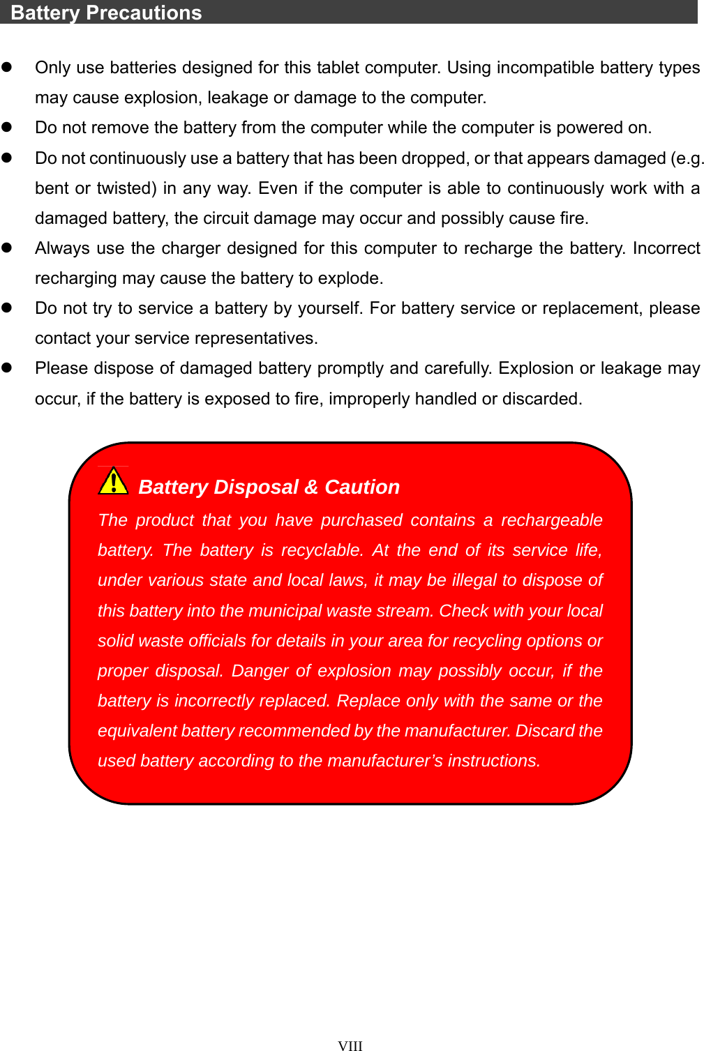  VIII    Battery Precautions                   Only use batteries designed for this tablet computer. Using incompatible battery types may cause explosion, leakage or damage to the computer.   Do not remove the battery from the computer while the computer is powered on.   Do not continuously use a battery that has been dropped, or that appears damaged (e.g. bent or twisted) in any way. Even if the computer is able to continuously work with a damaged battery, the circuit damage may occur and possibly cause fire.   Always use the charger designed for this computer to recharge the battery. Incorrect recharging may cause the battery to explode.   Do not try to service a battery by yourself. For battery service or replacement, please contact your service representatives.   Please dispose of damaged battery promptly and carefully. Explosion or leakage may occur, if the battery is exposed to fire, improperly handled or discarded.     Battery Disposal &amp; Caution The product that you have purchased contains a rechargeable battery. The battery is recyclable. At the end of its service life, under various state and local laws, it may be illegal to dispose of this battery into the municipal waste stream. Check with your local solid waste officials for details in your area for recycling options or proper disposal. Danger of explosion may possibly occur, if the battery is incorrectly replaced. Replace only with the same or the equivalent battery recommended by the manufacturer. Discard the used battery according to the manufacturer’s instructions. 