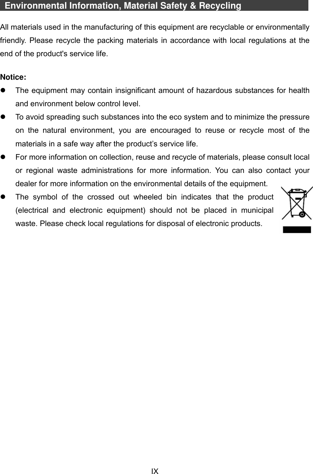  IX    Environmental Information, Material Safety &amp; Recycling            All materials used in the manufacturing of this equipment are recyclable or environmentally friendly. Please recycle the packing materials in accordance with local regulations at the end of the product&apos;s service life.  Notice:   The equipment may contain insignificant amount of hazardous substances for health and environment below control level.   To avoid spreading such substances into the eco system and to minimize the pressure on  the  natural  environment,  you  are  encouraged  to  reuse  or  recycle  most  of  the materials in a safe way after the product’s service life.   For more information on collection, reuse and recycle of materials, please consult local or  regional  waste  administrations  for  more  information.  You  can  also  contact  your dealer for more information on the environmental details of the equipment.   The  symbol  of  the  crossed  out  wheeled  bin  indicates  that  the  product (electrical  and  electronic  equipment)  should  not  be  placed  in  municipal waste. Please check local regulations for disposal of electronic products.    