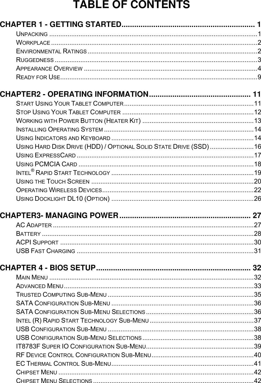 TABLE OF CONTENTS CHAPTER 1 - GETTING STARTED ............................................................... 1 UNPACKING .................................................................................................................. 1 WORKPLACE ................................................................................................................. 2 ENVIRONMENTAL RATINGS ............................................................................................. 2 RUGGEDNESS ............................................................................................................... 3 APPEARANCE OVERVIEW ............................................................................................... 4 READY FOR USE ............................................................................................................ 9 CHAPTER2 - OPERATING INFORMATION ................................................ 11 START USING YOUR TABLET COMPUTER ....................................................................... 11 STOP USING YOUR TABLET COMPUTER ........................................................................ 12 WORKING WITH POWER BUTTON (HEATER KIT) ............................................................. 13 INSTALLING OPERATING SYSTEM .................................................................................. 14 USING INDICATORS AND KEYBOARD .............................................................................. 14 USING HARD DISK DRIVE (HDD) / OPTIONAL SOLID STATE DRIVE (SSD) ........................ 16 USING EXPRESSCARD ................................................................................................. 17 USING PCMCIA CARD ................................................................................................ 18 INTEL® RAPID START TECHNOLOGY .............................................................................. 19 USING THE TOUCH SCREEN ......................................................................................... 20 OPERATING WIRELESS DEVICES ................................................................................... 22 USING DOCKLIGHT DL10 (OPTION) .............................................................................. 26 CHAPTER3- MANAGING POWER .............................................................. 27 AC ADAPTER .............................................................................................................. 27 BATTERY .................................................................................................................... 28 ACPI SUPPORT .......................................................................................................... 30 USB FAST CHARGING ................................................................................................. 31 CHAPTER 4 - BIOS SETUP ......................................................................... 32 MAIN MENU ................................................................................................................ 32 ADVANCED MENU ........................................................................................................ 33 TRUSTED COMPUTING SUB-MENU ................................................................................ 35 SATA CONFIGURATION SUB-MENU .............................................................................. 36 SATA CONFIGURATION SUB-MENU SELECTIONS ........................................................... 36 INTEL (R) RAPID START TECHNOLOGY SUB-MENU ......................................................... 37 USB CONFIGURATION SUB-MENU ................................................................................ 38 USB CONFIGURATION SUB-MENU SELECTIONS ............................................................. 38 IT8783F SUPER IO CONFIGURATION SUB-MENU ........................................................... 39 RF DEVICE CONTROL CONFIGURATION SUB-MENU ........................................................ 40 EC THERMAL CONTROL SUB-MENU .............................................................................. 41 CHIPSET MENU ........................................................................................................... 42 CHIPSET MENU SELECTIONS ........................................................................................ 42 