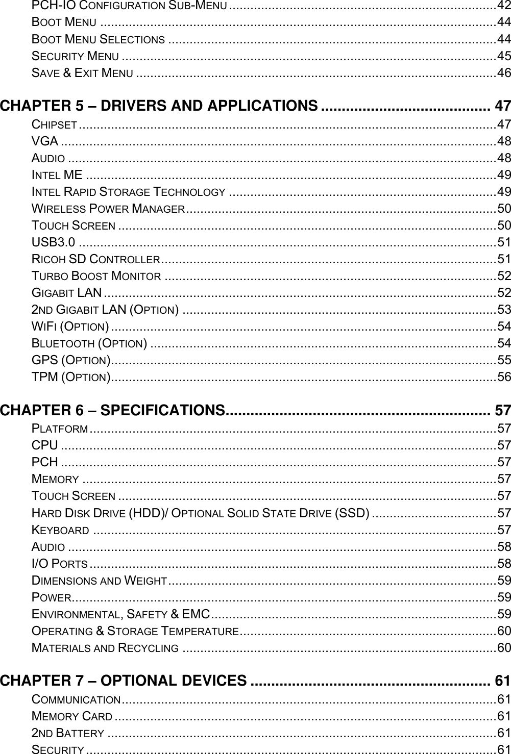    PCH-IO CONFIGURATION SUB-MENU ........................................................................... 42 BOOT MENU ............................................................................................................... 44 BOOT MENU SELECTIONS ............................................................................................ 44 SECURITY MENU ......................................................................................................... 45 SAVE &amp; EXIT MENU ..................................................................................................... 46 CHAPTER 5 – DRIVERS AND APPLICATIONS ......................................... 47 CHIPSET ..................................................................................................................... 47 VGA .......................................................................................................................... 48 AUDIO ........................................................................................................................ 48 INTEL ME ................................................................................................................... 49 INTEL RAPID STORAGE TECHNOLOGY ........................................................................... 49 WIRELESS POWER MANAGER ....................................................................................... 50 TOUCH SCREEN .......................................................................................................... 50 USB3.0 ..................................................................................................................... 51 RICOH SD CONTROLLER .............................................................................................. 51 TURBO BOOST MONITOR ............................................................................................. 52 GIGABIT LAN .............................................................................................................. 52 2ND GIGABIT LAN (OPTION) ........................................................................................ 53 WIFI (OPTION) ............................................................................................................ 54 BLUETOOTH (OPTION) ................................................................................................. 54 GPS (OPTION) ............................................................................................................ 55 TPM (OPTION) ............................................................................................................ 56 CHAPTER 6 – SPECIFICATIONS ................................................................ 57 PLATFORM .................................................................................................................. 57 CPU .......................................................................................................................... 57 PCH .......................................................................................................................... 57 MEMORY .................................................................................................................... 57 TOUCH SCREEN .......................................................................................................... 57 HARD DISK DRIVE (HDD)/ OPTIONAL SOLID STATE DRIVE (SSD) ................................... 57 KEYBOARD ................................................................................................................. 57 AUDIO ........................................................................................................................ 58 I/O PORTS .................................................................................................................. 58 DIMENSIONS AND WEIGHT ............................................................................................ 59 POWER ....................................................................................................................... 59 ENVIRONMENTAL, SAFETY &amp; EMC ................................................................................ 59 OPERATING &amp; STORAGE TEMPERATURE ........................................................................ 60 MATERIALS AND RECYCLING ........................................................................................ 60 CHAPTER 7 – OPTIONAL DEVICES .......................................................... 61 COMMUNICATION ......................................................................................................... 61 MEMORY CARD ........................................................................................................... 61 2ND BATTERY ............................................................................................................. 61 SECURITY ................................................................................................................... 61 