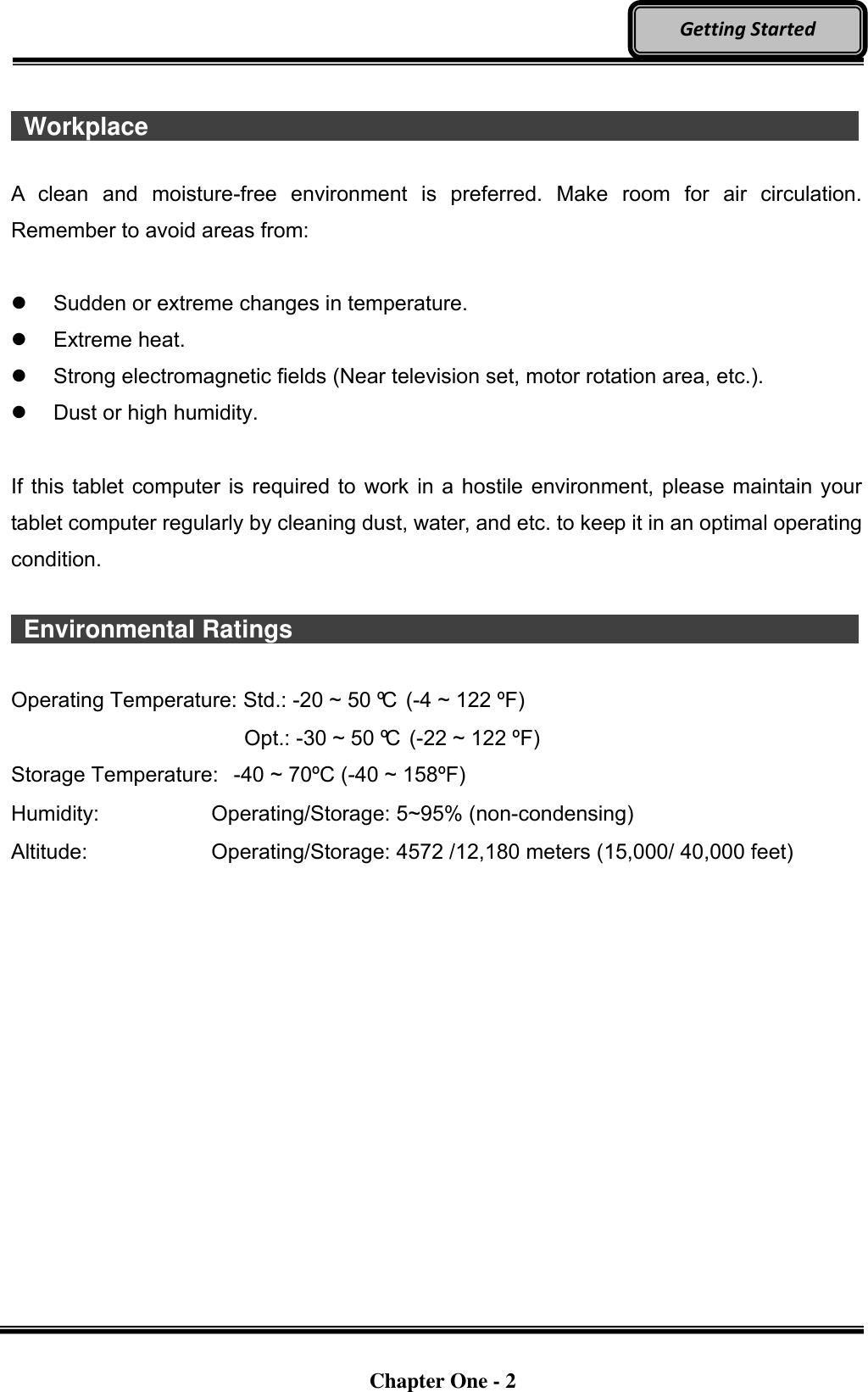   Chapter One - 2  Getting Started   Workplace                   A  clean  and  moisture-free  environment  is  preferred.  Make  room  for  air  circulation. Remember to avoid areas from:    Sudden or extreme changes in temperature.   Extreme heat.   Strong electromagnetic fields (Near television set, motor rotation area, etc.).   Dust or high humidity.  If this tablet computer is required to work in a hostile environment, please maintain your tablet computer regularly by cleaning dust, water, and etc. to keep it in an optimal operating condition.    Environmental Ratings                              Operating Temperature: Std.: -20 ~ 50 ºC  (-4 ~ 122 ºF)       Opt.: -30 ~ 50 ºC  (-22 ~ 122 ºF) Storage Temperature:   -40 ~ 70ºC (-40 ~ 158ºF) Humidity:    Operating/Storage: 5~95% (non-condensing) Altitude:  Operating/Storage: 4572 /12,180 meters (15,000/ 40,000 feet) 