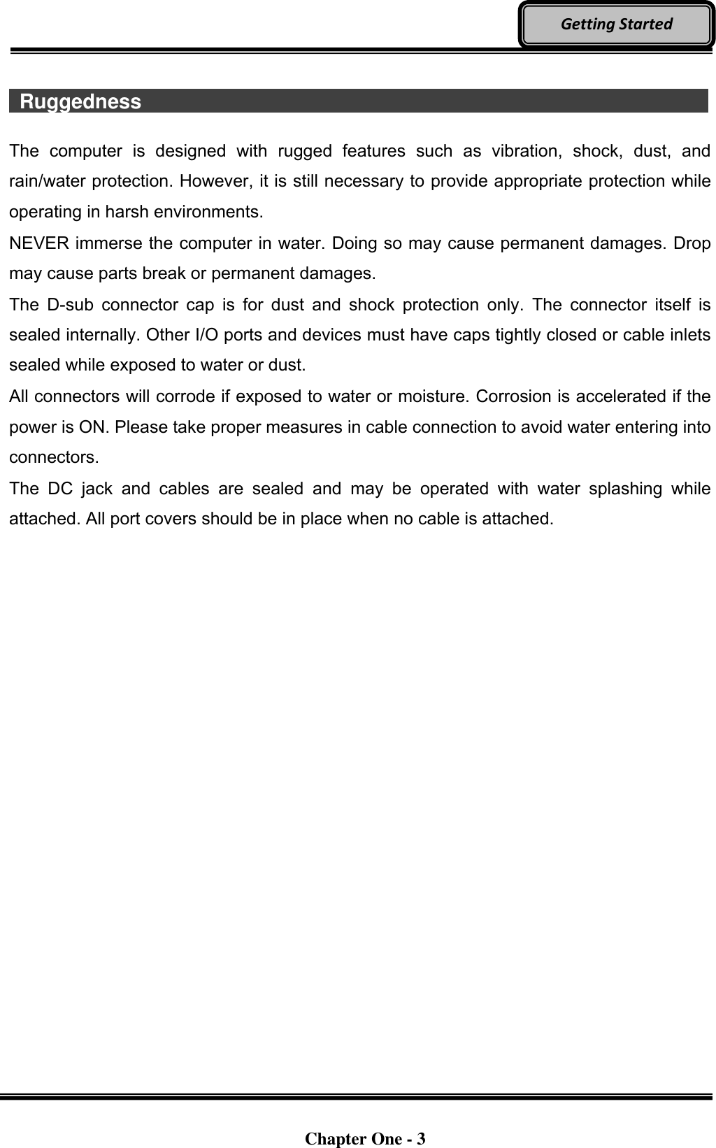   Chapter One - 3  Getting Started   Ruggedness                   The  computer  is  designed  with  rugged  features  such  as  vibration,  shock,  dust,  and rain/water protection. However, it is still necessary to provide appropriate protection while operating in harsh environments. NEVER immerse the computer in water. Doing so may cause permanent damages. Drop may cause parts break or permanent damages. The  D-sub  connector  cap  is  for  dust  and  shock  protection  only.  The  connector  itself  is sealed internally. Other I/O ports and devices must have caps tightly closed or cable inlets sealed while exposed to water or dust. All connectors will corrode if exposed to water or moisture. Corrosion is accelerated if the power is ON. Please take proper measures in cable connection to avoid water entering into connectors. The  DC  jack  and  cables  are  sealed  and  may  be  operated  with  water  splashing  while attached. All port covers should be in place when no cable is attached.
