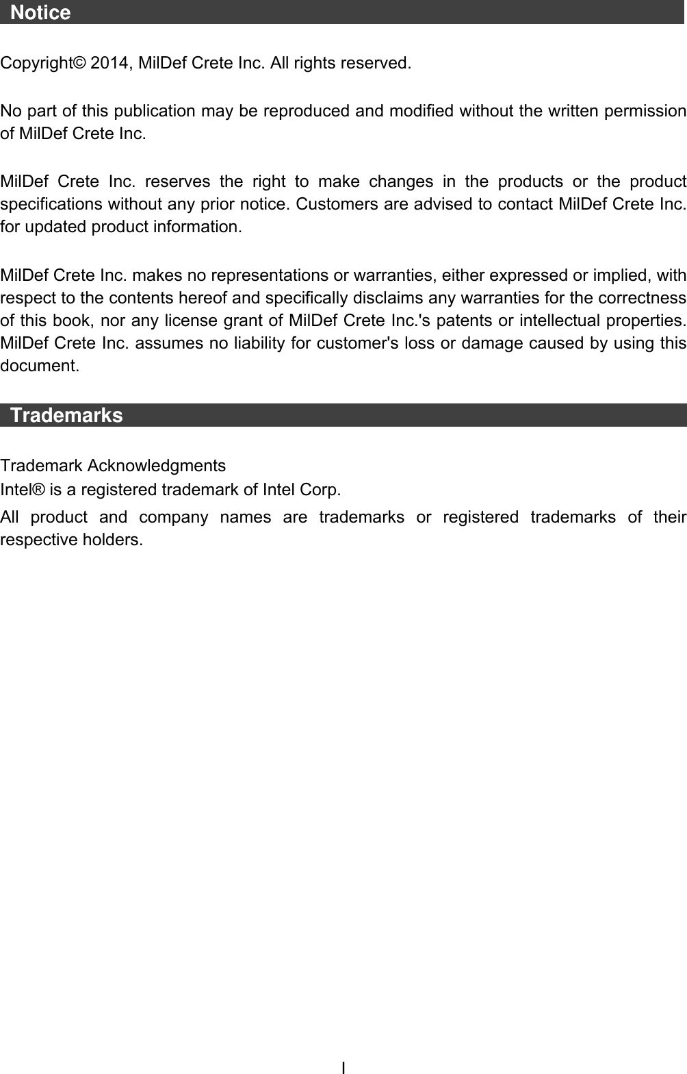  I  Notice                    Copyright© 2014, MilDef Crete Inc. All rights reserved.  No part of this publication may be reproduced and modified without the written permission of MilDef Crete Inc.  MilDef  Crete  Inc.  reserves  the  right  to  make  changes  in  the  products  or  the  product specifications without any prior notice. Customers are advised to contact MilDef Crete Inc. for updated product information.  MilDef Crete Inc. makes no representations or warranties, either expressed or implied, with respect to the contents hereof and specifically disclaims any warranties for the correctness of this book, nor any license grant of MilDef Crete Inc.&apos;s patents or intellectual properties. MilDef Crete Inc. assumes no liability for customer&apos;s loss or damage caused by using this document.   Trademarks                                                                                   Trademark Acknowledgments Intel® is a registered trademark of Intel Corp. All  product  and  company  names  are  trademarks  or  registered  trademarks  of  their respective holders. 