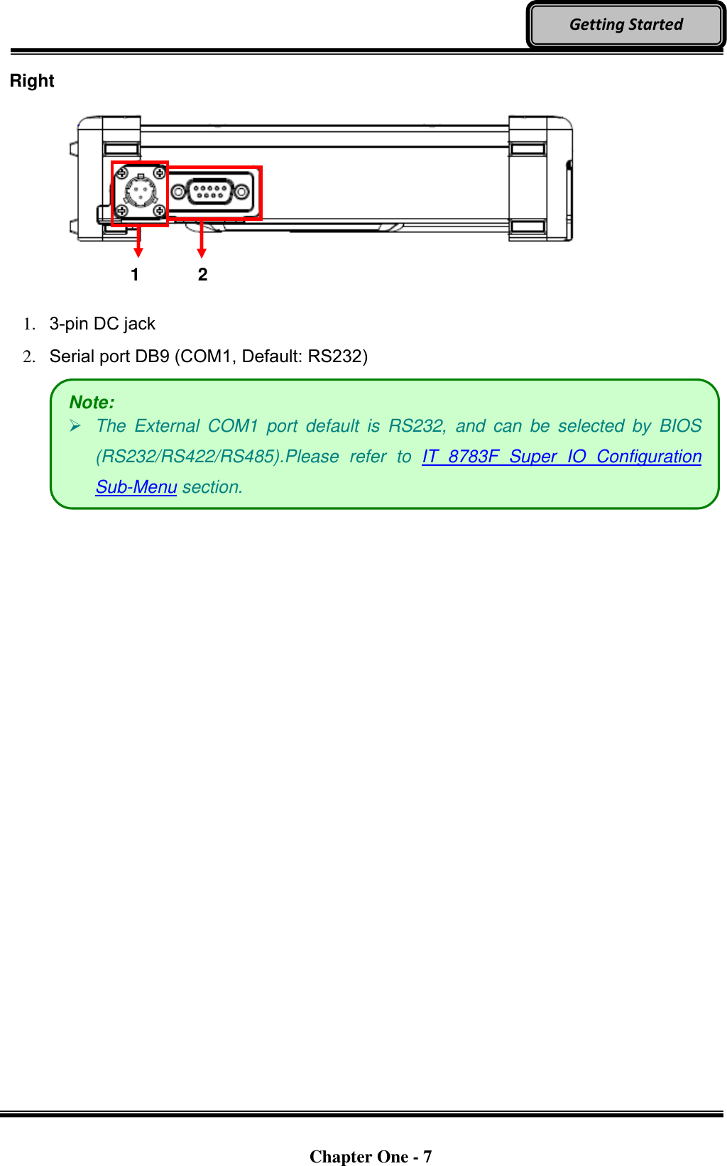   Chapter One - 7  Getting Started Right      1.   3-pin DC jack 2.   Serial port DB9 (COM1, Default: RS232)   Note:  The  External  COM1  port  default  is  RS232,  and  can  be  selected  by  BIOS (RS232/RS422/RS485).Please  refer  to  IT  8783F  Super  IO  Configuration Sub-Menu section. 1 2 