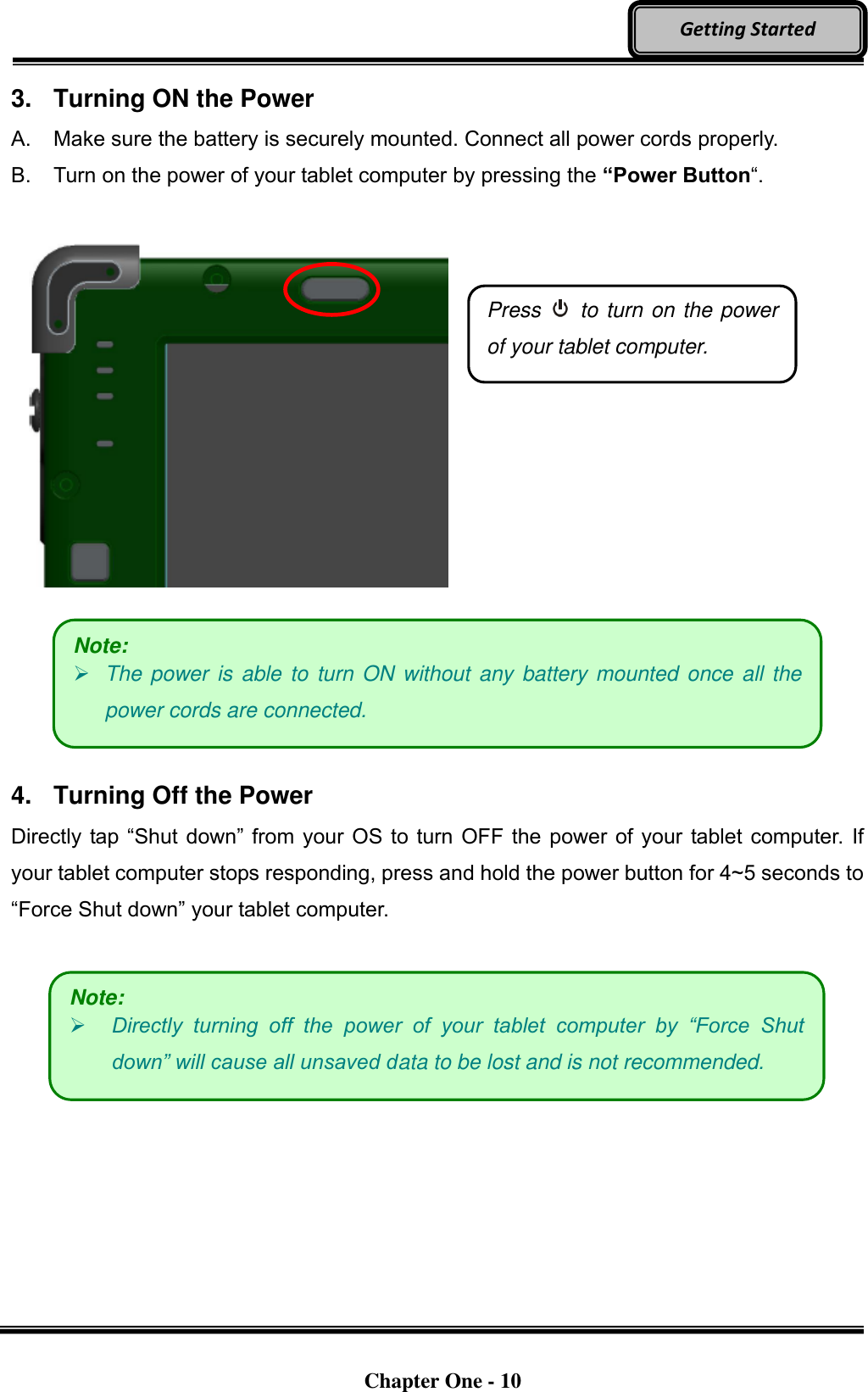   Chapter One - 10  Getting Started 3.  Turning ON the Power A.  Make sure the battery is securely mounted. Connect all power cords properly. B.  Turn on the power of your tablet computer by pressing the “Power Button“.          4.  Turning Off the Power Directly tap “Shut down” from your OS to turn OFF the power of your tablet computer. If your tablet computer stops responding, press and hold the power button for 4~5 seconds to “Force Shut down” your tablet computer.     Press    to turn on the power of your tablet computer. Note:  The power is able to turn ON  without  any battery mounted once all the power cords are connected. Note:  Directly  turning  off  the  power  of  your  tablet  computer  by  “Force  Shut down” will cause all unsaved data to be lost and is not recommended. 