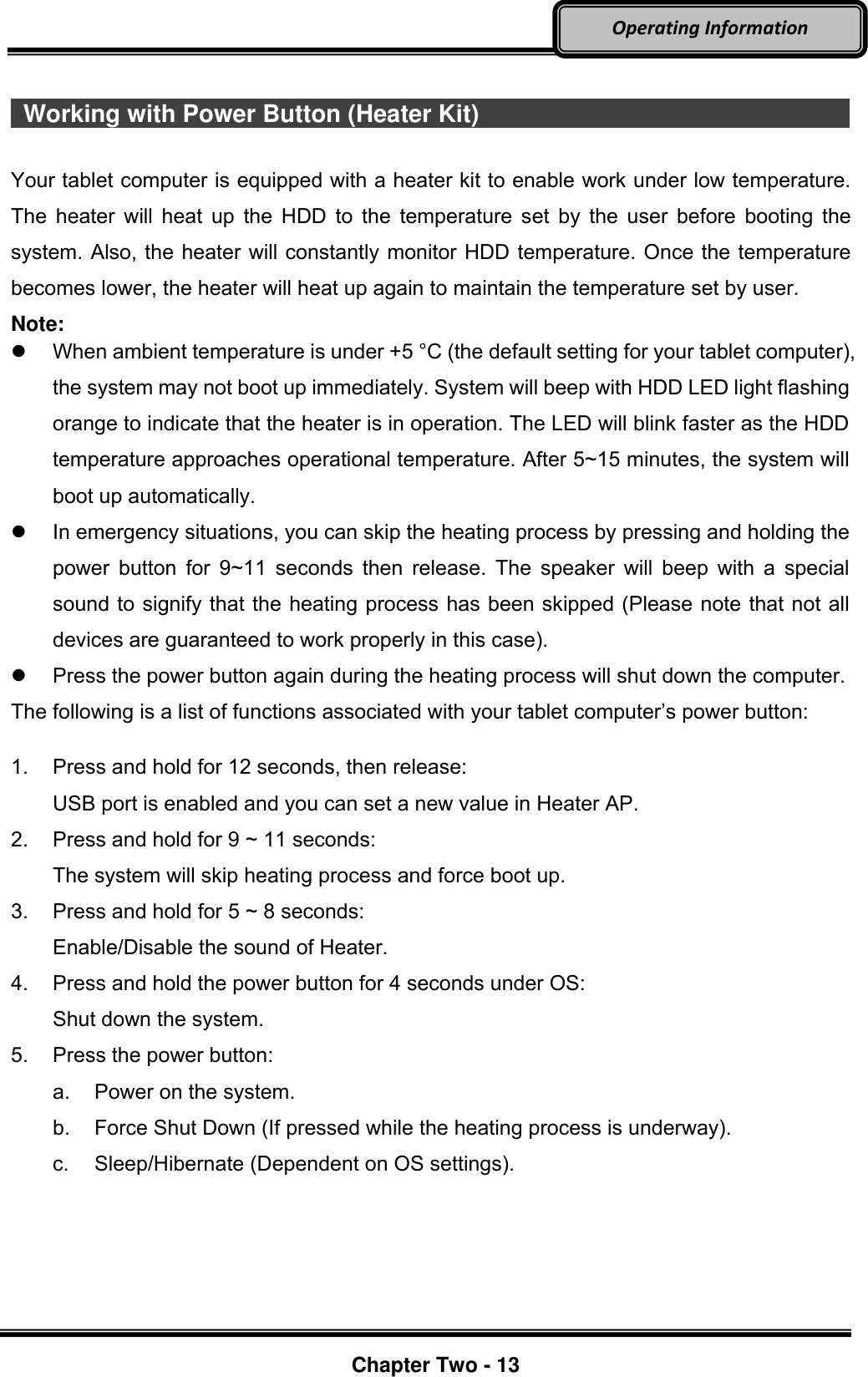     Chapter Two - 13  Operating Information    Working with Power Button (Heater Kit)                                                                                                            Your tablet computer is equipped with a heater kit to enable work under low temperature. The heater will heat up the HDD to the  temperature set  by the user before booting the system. Also, the heater will constantly monitor HDD temperature. Once the temperature becomes lower, the heater will heat up again to maintain the temperature set by user. Note:   When ambient temperature is under +5 °C (the default setting for your tablet computer), the system may not boot up immediately. System will beep with HDD LED light flashing orange to indicate that the heater is in operation. The LED will blink faster as the HDD temperature approaches operational temperature. After 5~15 minutes, the system will boot up automatically.   In emergency situations, you can skip the heating process by pressing and holding the power button  for  9~11 seconds  then release.  The speaker will beep with  a special sound to signify that the heating process has been skipped (Please note that not all devices are guaranteed to work properly in this case).   Press the power button again during the heating process will shut down the computer. The following is a list of functions associated with your tablet computer’s power button:  1.  Press and hold for 12 seconds, then release:   USB port is enabled and you can set a new value in Heater AP. 2.  Press and hold for 9 ~ 11 seconds:   The system will skip heating process and force boot up. 3.  Press and hold for 5 ~ 8 seconds:   Enable/Disable the sound of Heater. 4.  Press and hold the power button for 4 seconds under OS:   Shut down the system. 5.  Press the power button: a.  Power on the system. b.  Force Shut Down (If pressed while the heating process is underway). c.  Sleep/Hibernate (Dependent on OS settings). 