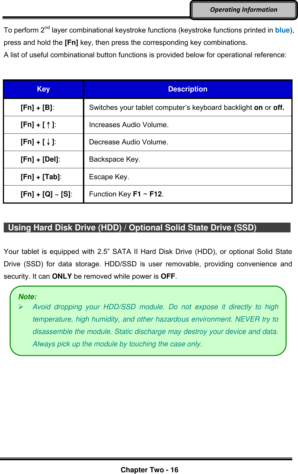     Chapter Two - 16  Operating Information To perform 2nd layer combinational keystroke functions (keystroke functions printed in blue), press and hold the [Fn] key, then press the corresponding key combinations. A list of useful combinational button functions is provided below for operational reference:   Key Description [Fn] + [B]: Switches your tablet computer’s keyboard backlight on or off. [Fn] + [↑]: Increases Audio Volume. [Fn] + [↓]: Decrease Audio Volume. [Fn] + [Del]: Backspace Key. [Fn] + [Tab]: Escape Key. [Fn] + [Q] ~ [S]: Function Key F1 ~ F12.     Using Hard Disk Drive (HDD) / Optional Solid State Drive (SSD)        Your tablet is equipped with 2.5” SATA II Hard Disk Drive (HDD), or optional Solid State Drive  (SSD)  for  data  storage.  HDD/SSD  is  user  removable,  providing  convenience  and security. It can ONLY be removed while power is OFF.   Note:  Avoid  dropping  your  HDD/SSD  module.  Do  not  expose  it  directly  to  high temperature, high humidity, and other hazardous environment. NEVER try to disassemble the module. Static discharge may destroy your device and data. Always pick up the module by touching the case only. 