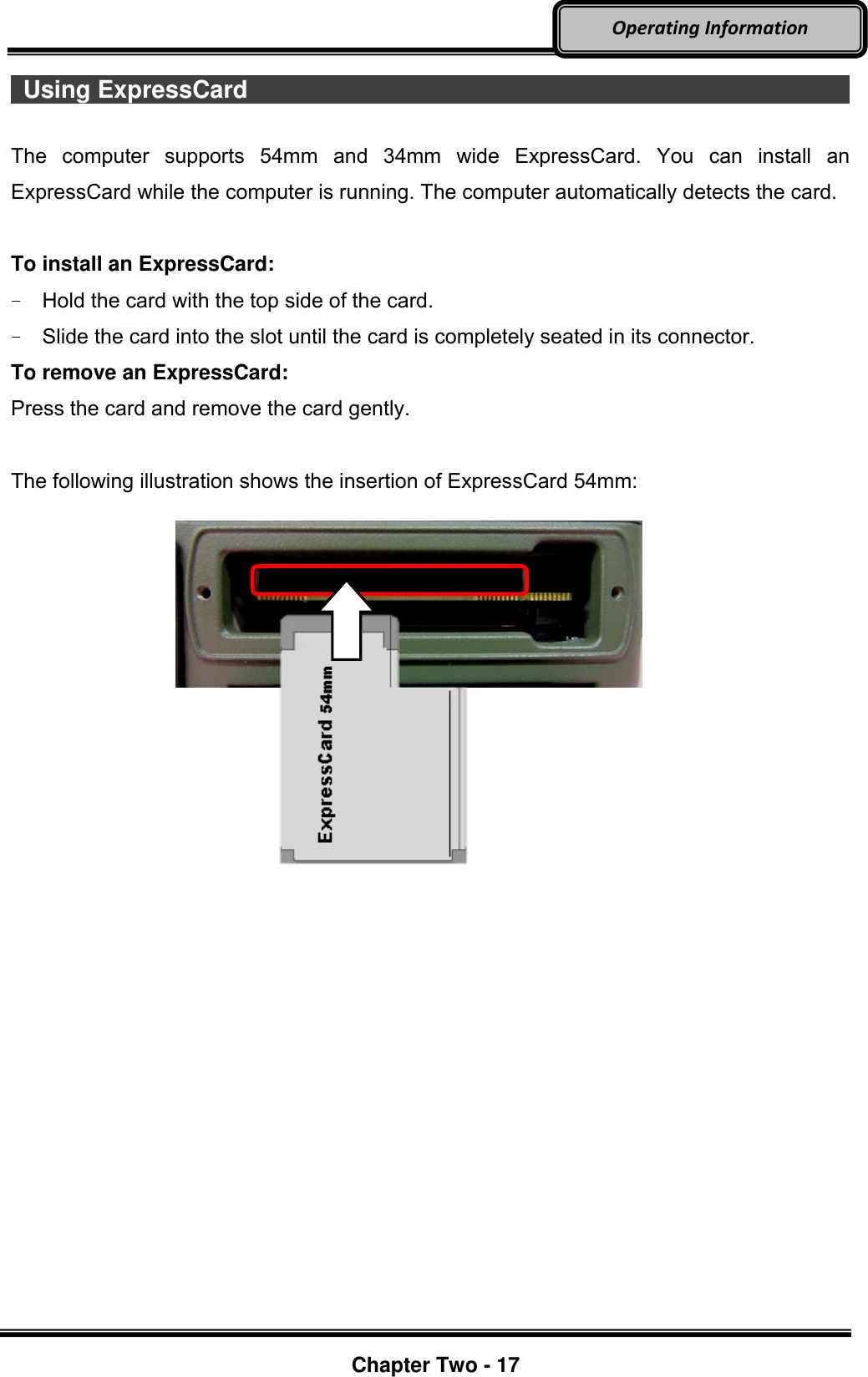     Chapter Two - 17  Operating Information  Using ExpressCard                                                             The  computer  supports  54mm  and  34mm  wide  ExpressCard.  You  can  install  an ExpressCard while the computer is running. The computer automatically detects the card.  To install an ExpressCard: -  Hold the card with the top side of the card. -  Slide the card into the slot until the card is completely seated in its connector. To remove an ExpressCard: Press the card and remove the card gently.  The following illustration shows the insertion of ExpressCard 54mm:          